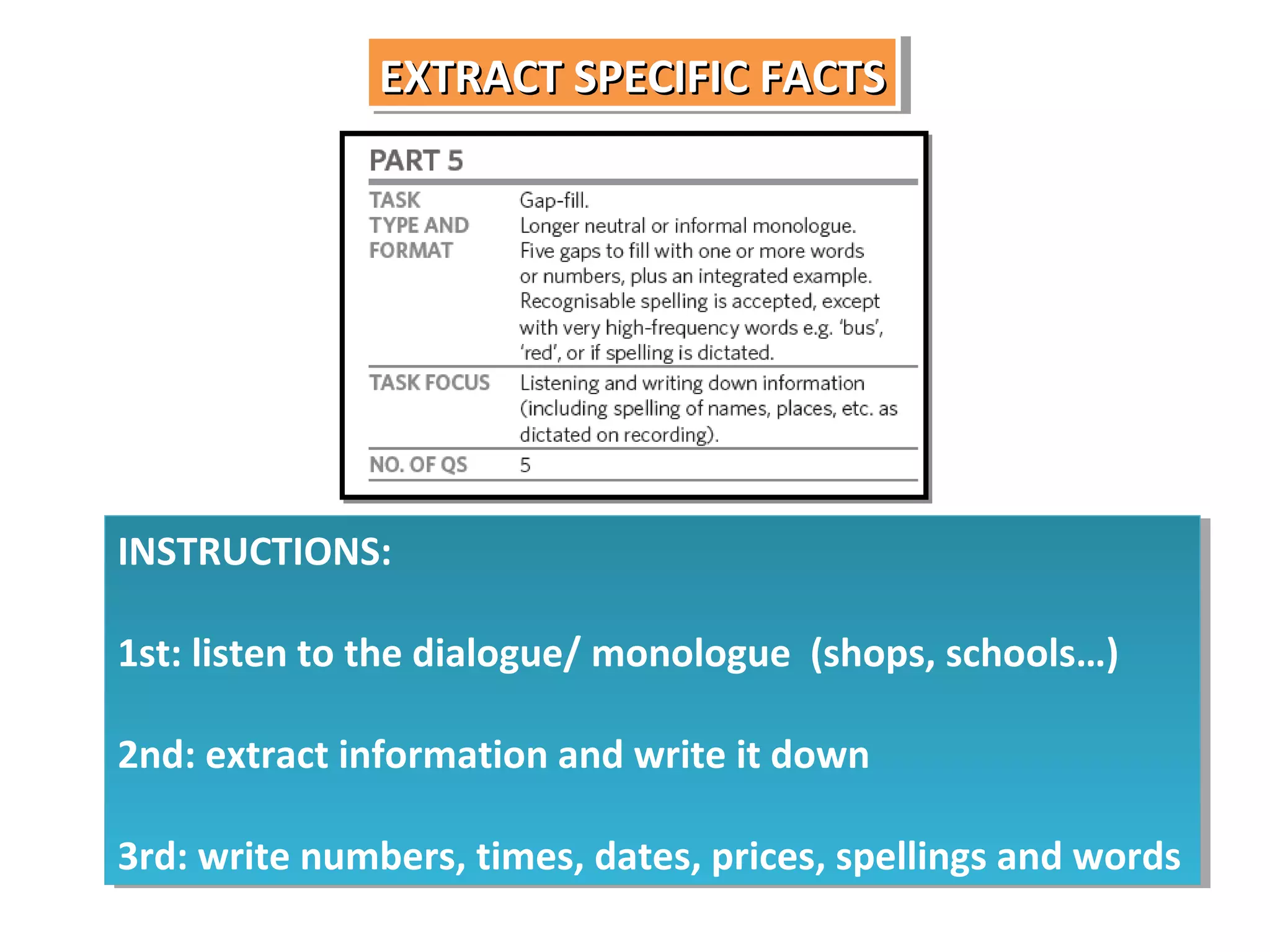 EXTRACT SPECIFIC FACTS
EXTRACT SPECIFIC FACTS

INSTRUCTIONS:
INSTRUCTIONS:
1st: listen to the dialogue/ monologue (shops, schools…)
1st: listen to the dialogue/ monologue (shops, schools…)
2nd: extract information and write it down
2nd: extract information and write it down
3rd: write numbers, times, dates, prices, spellings and words
3rd: write numbers, times, dates, prices, spellings and words

 