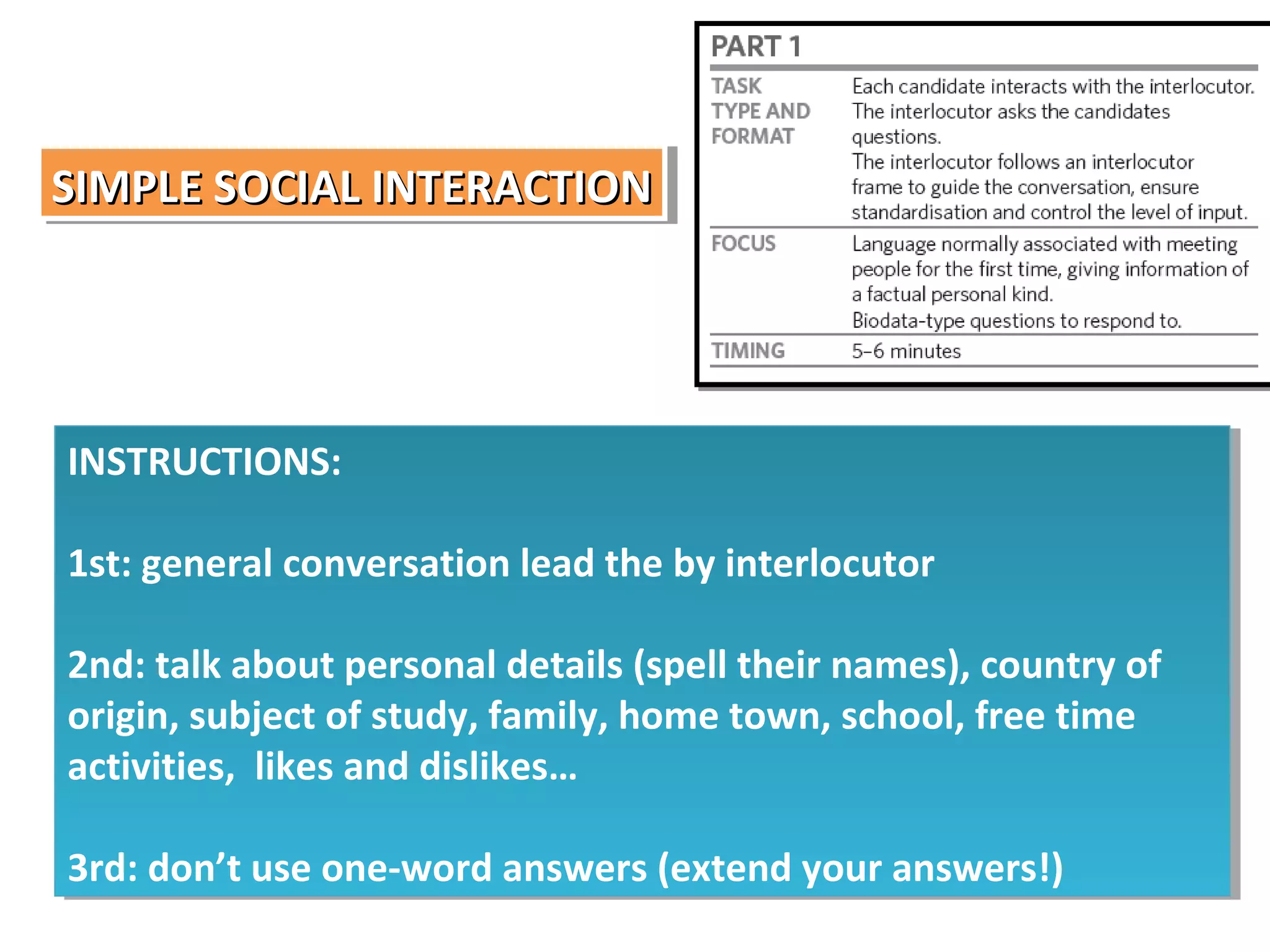 SIMPLE SOCIAL INTERACTION
SIMPLE SOCIAL INTERACTION

INSTRUCTIONS:
INSTRUCTIONS:
1st: general conversation lead the by interlocutor
1st: general conversation lead the by interlocutor
2nd: talk about personal details (spell their names), country of
2nd: talk about personal details (spell their names), country of
origin, subject of study, family, home town, school, free time
origin, subject of study, family, home town, school, free time
activities, likes and dislikes…
activities, likes and dislikes…
3rd: don’t use one-word answers (extend your answers!)
3rd: don’t use one-word answers (extend your answers!)

 