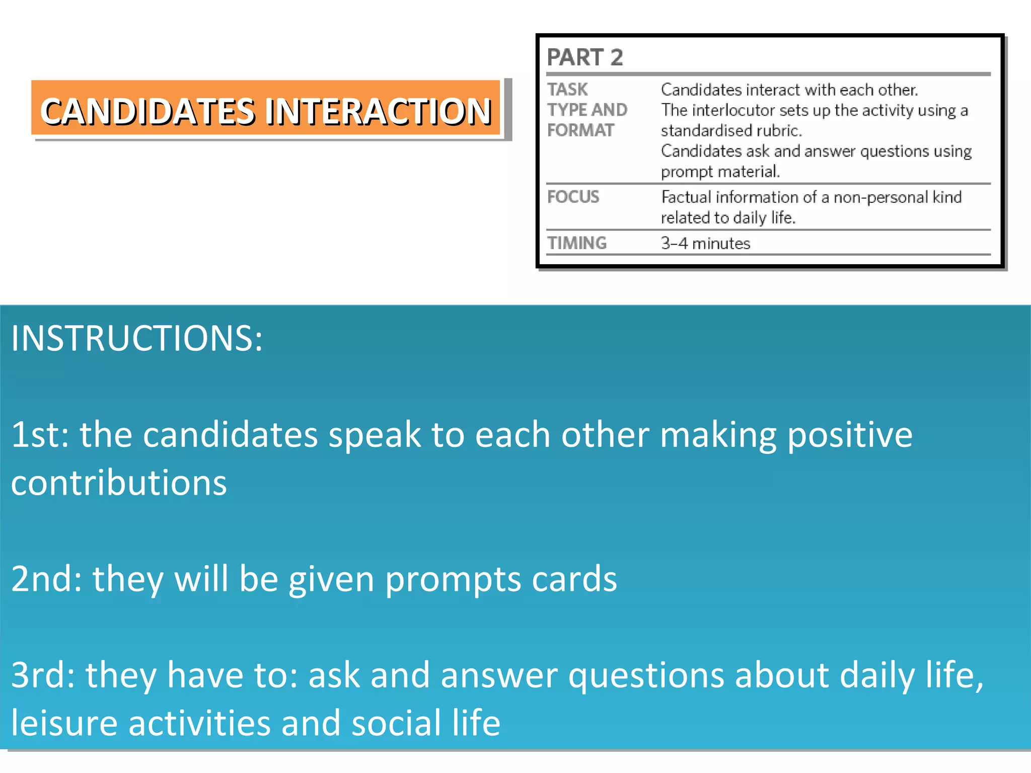 CANDIDATES INTERACTION
CANDIDATES INTERACTION

INSTRUCTIONS:
INSTRUCTIONS:
1st: the candidates speak to each other making positive
1st: the candidates speak to each other making positive
contributions
contributions
2nd: they will be given prompts cards
2nd: they will be given prompts cards
3rd: they have to: ask and answer questions about daily life,
3rd: they have to: ask and answer questions about daily life,
leisure activities and social life
leisure activities and social life

 