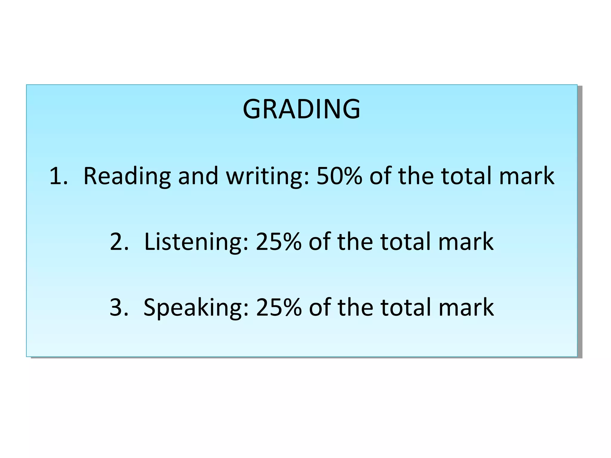 GRADING
GRADING
1. Reading and writing: 50% of the total mark
1. Reading and writing: 50% of the total mark
2. Listening: 25% of the total mark
2. Listening: 25% of the total mark
3. Speaking: 25% of the total mark
3. Speaking: 25% of the total mark

 