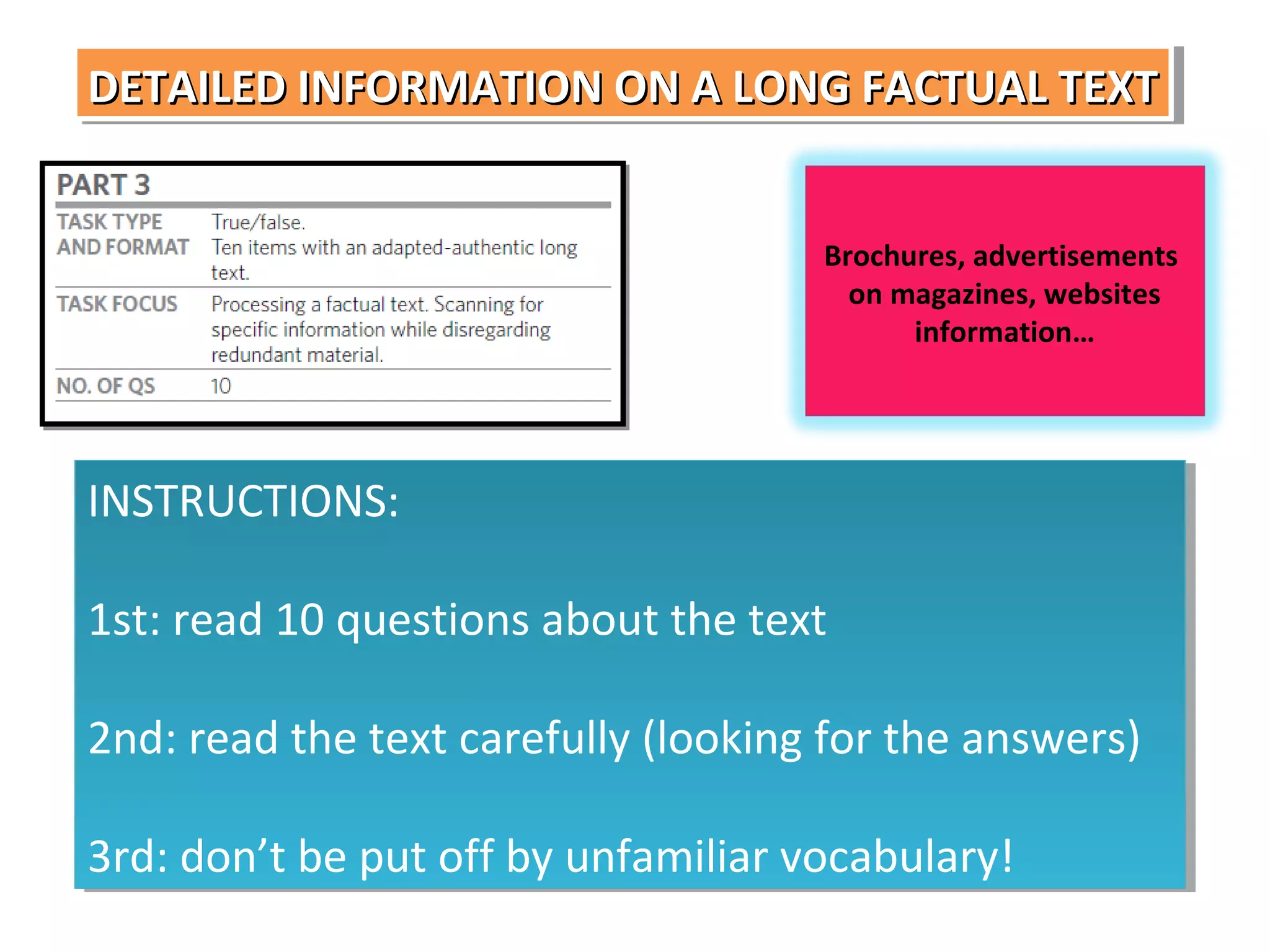 DETAILED INFORMATION ON A LONG FACTUAL TEXT
DETAILED INFORMATION ON A LONG FACTUAL TEXT
Brochures, advertisements
on magazines, websites
information…

INSTRUCTIONS:
INSTRUCTIONS:
1st: read 10 questions about the text
1st: read 10 questions about the text
2nd: read the text carefully (looking for the answers)
2nd: read the text carefully (looking for the answers)
3rd: don’t be put off by unfamiliar vocabulary!
3rd: don’t be put off by unfamiliar vocabulary!

 