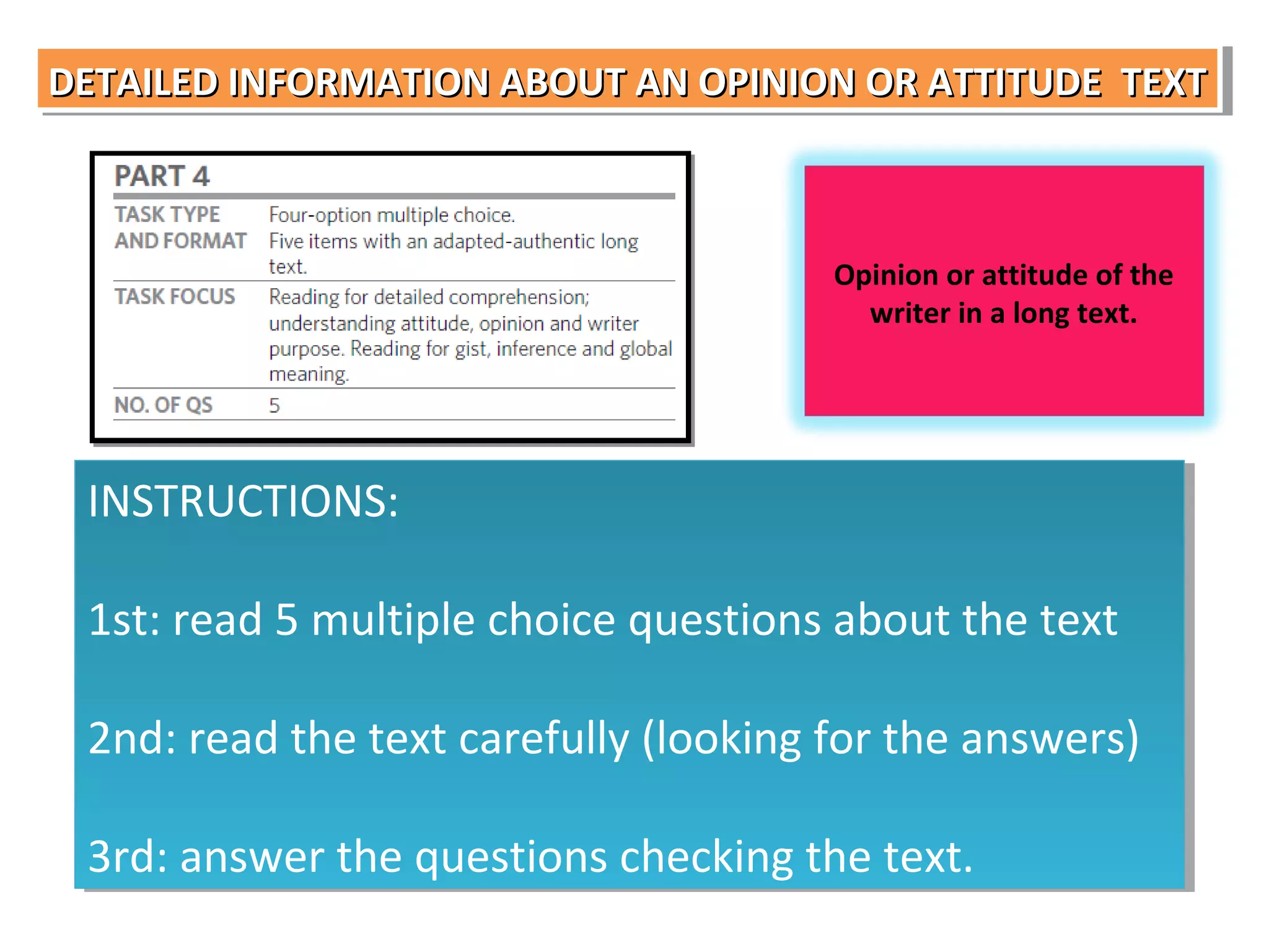 DETAILED INFORMATION ABOUT AN OPINION OR ATTITUDE TEXT
DETAILED INFORMATION ABOUT AN OPINION OR ATTITUDE TEXT

Opinion or attitude of the
writer in a long text.

INSTRUCTIONS:
INSTRUCTIONS:
1st: read 5 multiple choice questions about the text
1st: read 5 multiple choice questions about the text
2nd: read the text carefully (looking for the answers)
2nd: read the text carefully (looking for the answers)
3rd: answer the questions checking the text.
3rd: answer the questions checking the text.

 