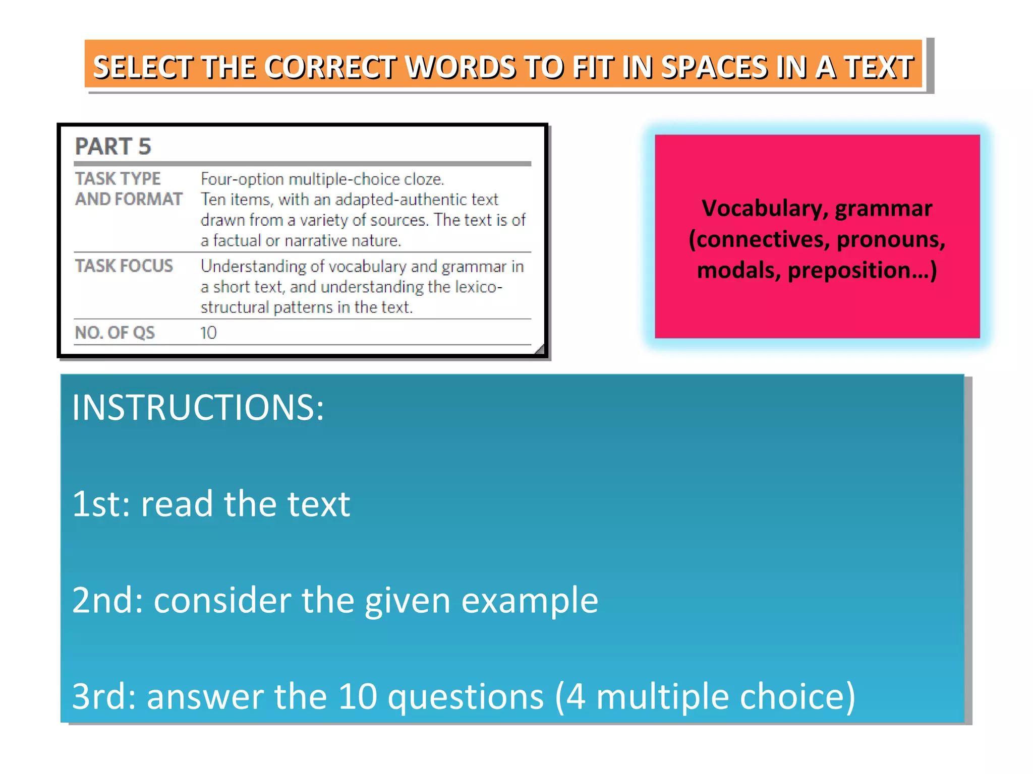SELECT THE CORRECT WORDS TO FIT IN SPACES IN A TEXT
SELECT THE CORRECT WORDS TO FIT IN SPACES IN A TEXT

Vocabulary, grammar
(connectives, pronouns,
modals, preposition…)

INSTRUCTIONS:
INSTRUCTIONS:
1st: read the text
1st: read the text
2nd: consider the given example
2nd: consider the given example
3rd: answer the 10 questions (4 multiple choice)
3rd: answer the 10 questions (4 multiple choice)

 
