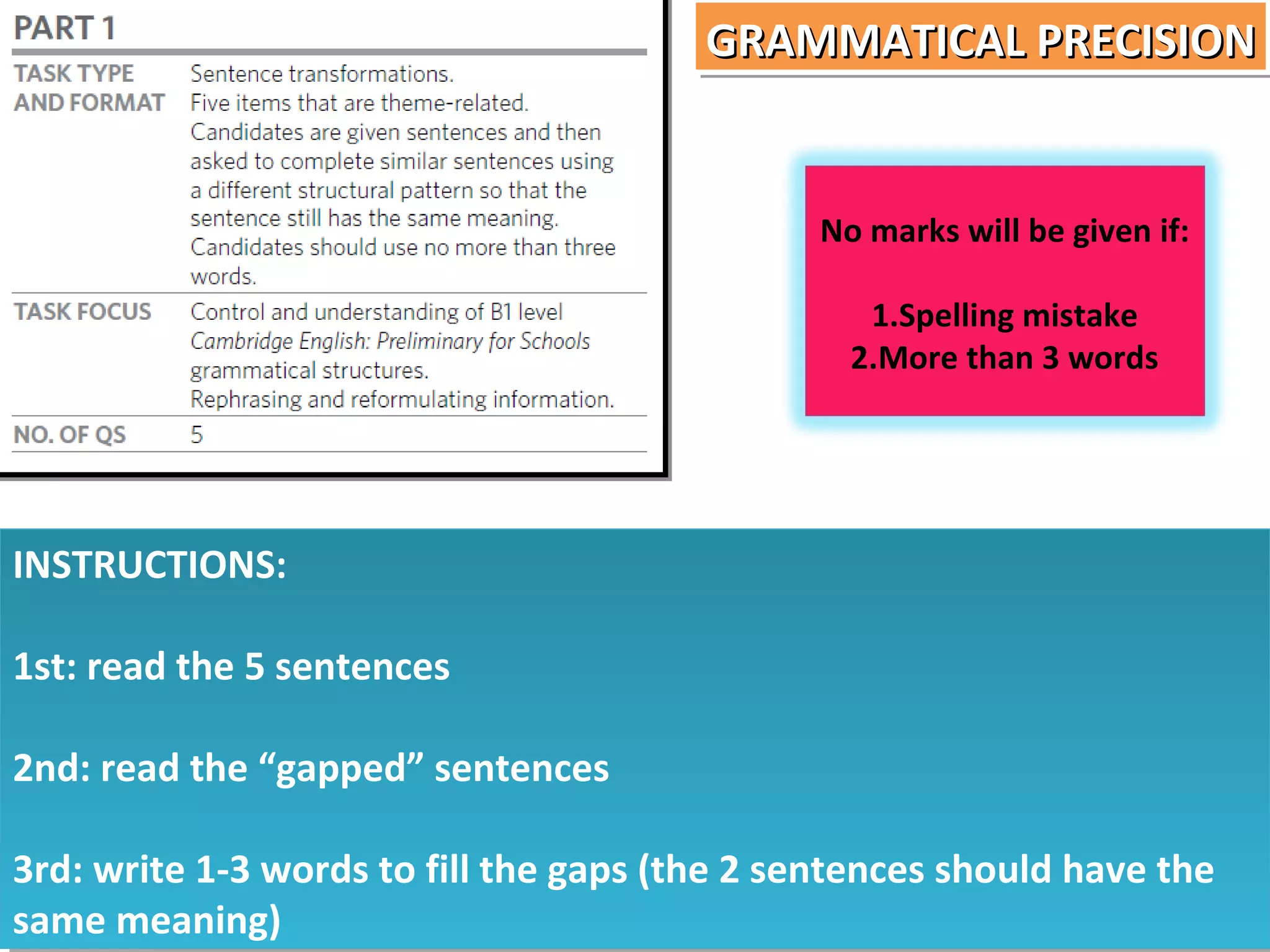 GRAMMATICAL PRECISION
GRAMMATICAL PRECISION

No marks will be given if:
1.Spelling mistake
2.More than 3 words

INSTRUCTIONS:
INSTRUCTIONS:
1st: read the 5 sentences
1st: read the 5 sentences
2nd: read the “gapped” sentences
2nd: read the “gapped” sentences
3rd: write 1-3 words to fill the gaps (the 2 sentences should have the
3rd: write 1-3 words to fill the gaps (the 2 sentences should have the
same meaning)
same meaning)

 