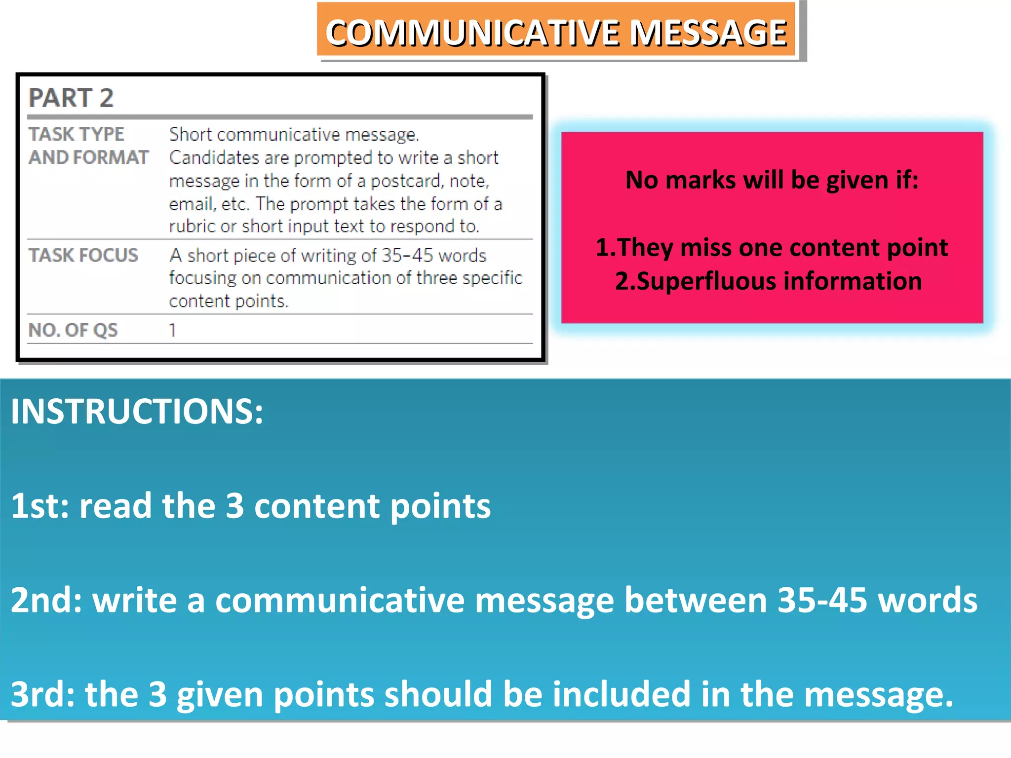 COMMUNICATIVE MESSAGE
COMMUNICATIVE MESSAGE

No marks will be given if:
1.They miss one content point
2.Superfluous information

INSTRUCTIONS:
INSTRUCTIONS:
1st: read the 3 content points
1st: read the 3 content points
2nd: write a communicative message between 35-45 words
2nd: write a communicative message between 35-45 words
3rd: the 3 given points should be included in the message.
3rd: the 3 given points should be included in the message.

 