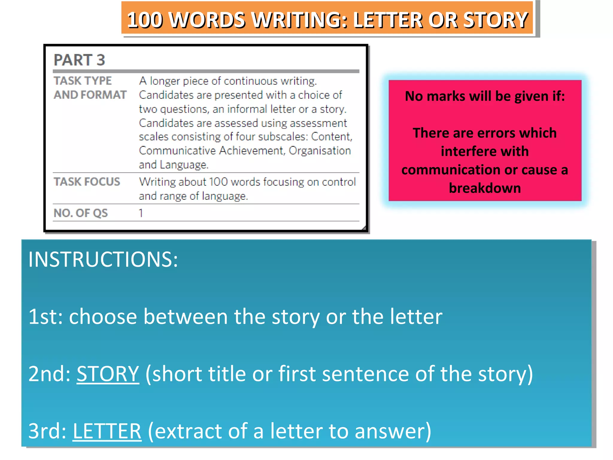 100 WORDS WRITING: LETTER OR STORY
100 WORDS WRITING: LETTER OR STORY
No marks will be given if:
There are errors which
interfere with
communication or cause a
breakdown

INSTRUCTIONS:
INSTRUCTIONS:
1st: choose between the story or the letter
1st: choose between the story or the letter
2nd: STORY (short title or first sentence of the story)
2nd: STORY (short title or first sentence of the story)
3rd: LETTER (extract of a letter to answer)
3rd: LETTER (extract of a letter to answer)

 