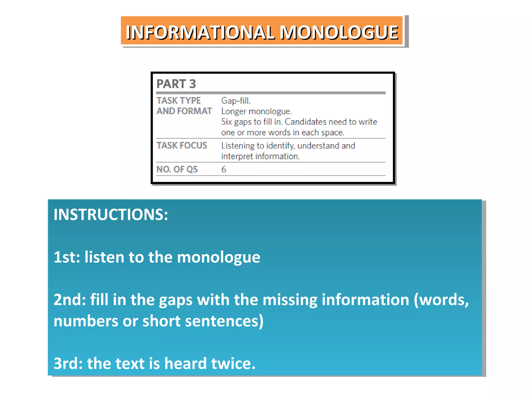 INFORMATIONAL MONOLOGUE
INFORMATIONAL MONOLOGUE

INSTRUCTIONS:
INSTRUCTIONS:
1st: listen to the monologue
1st: listen to the monologue
2nd: fill in the gaps with the missing information (words,
2nd: fill in the gaps with the missing information (words,
numbers or short sentences)
numbers or short sentences)
3rd: the text is heard twice.
3rd: the text is heard twice.

 