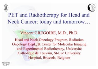 PET and Radiotherapy for Head and
      Neck Cancer: today and tomorrow…
                  Vincent GREGOIRE, M.D., Ph.D.
              Head and Neck Oncology Program, Radiation
             Oncology Dept., & Center for Molecular Imaging
               and Experimental Radiotherapy, Université
                Catholique de Louvain, St-Luc University
                       Hospital, Brussels, Belgium
MAESTRO
 Jan. 2007
 
