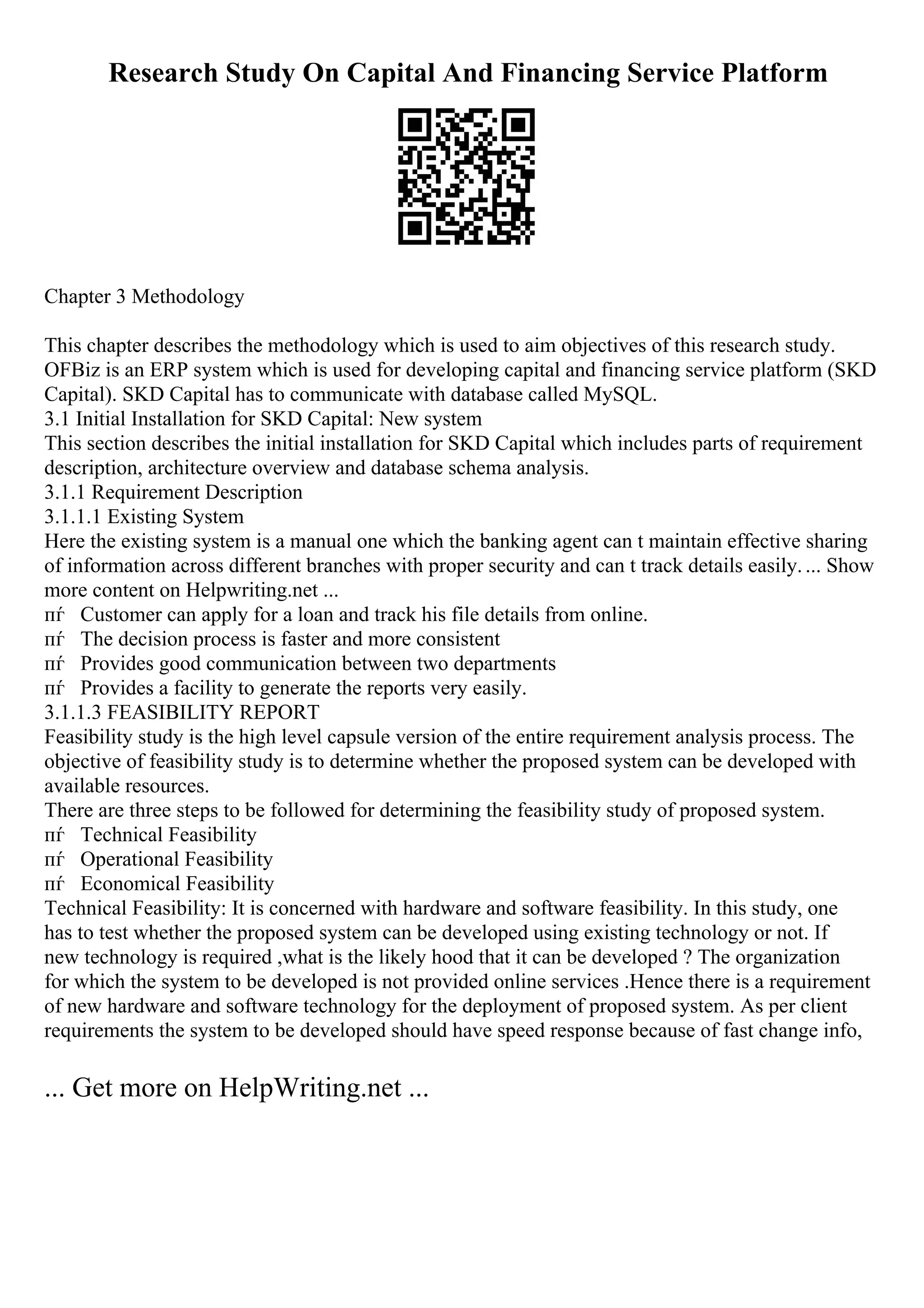 Research Study On Capital And Financing Service Platform
Chapter 3 Methodology
This chapter describes the methodology which is used to aim objectives of this research study.
OFBiz is an ERP system which is used for developing capital and financing service platform (SKD
Capital). SKD Capital has to communicate with database called MySQL.
3.1 Initial Installation for SKD Capital: New system
This section describes the initial installation for SKD Capital which includes parts of requirement
description, architecture overview and database schema analysis.
3.1.1 Requirement Description
3.1.1.1 Existing System
Here the existing system is a manual one which the banking agent can t maintain effective sharing
of information across different branches with proper security and can t track details easily.... Show
more content on Helpwriting.net ...
пѓ Customer can apply for a loan and track his file details from online.
пѓ The decision process is faster and more consistent
пѓ Provides good communication between two departments
пѓ Provides a facility to generate the reports very easily.
3.1.1.3 FEASIBILITY REPORT
Feasibility study is the high level capsule version of the entire requirement analysis process. The
objective of feasibility study is to determine whether the proposed system can be developed with
available resources.
There are three steps to be followed for determining the feasibility study of proposed system.
пѓ Technical Feasibility
пѓ Operational Feasibility
пѓ Economical Feasibility
Technical Feasibility: It is concerned with hardware and software feasibility. In this study, one
has to test whether the proposed system can be developed using existing technology or not. If
new technology is required ,what is the likely hood that it can be developed ? The organization
for which the system to be developed is not provided online services .Hence there is a requirement
of new hardware and software technology for the deployment of proposed system. As per client
requirements the system to be developed should have speed response because of fast change info,
... Get more on HelpWriting.net ...
 