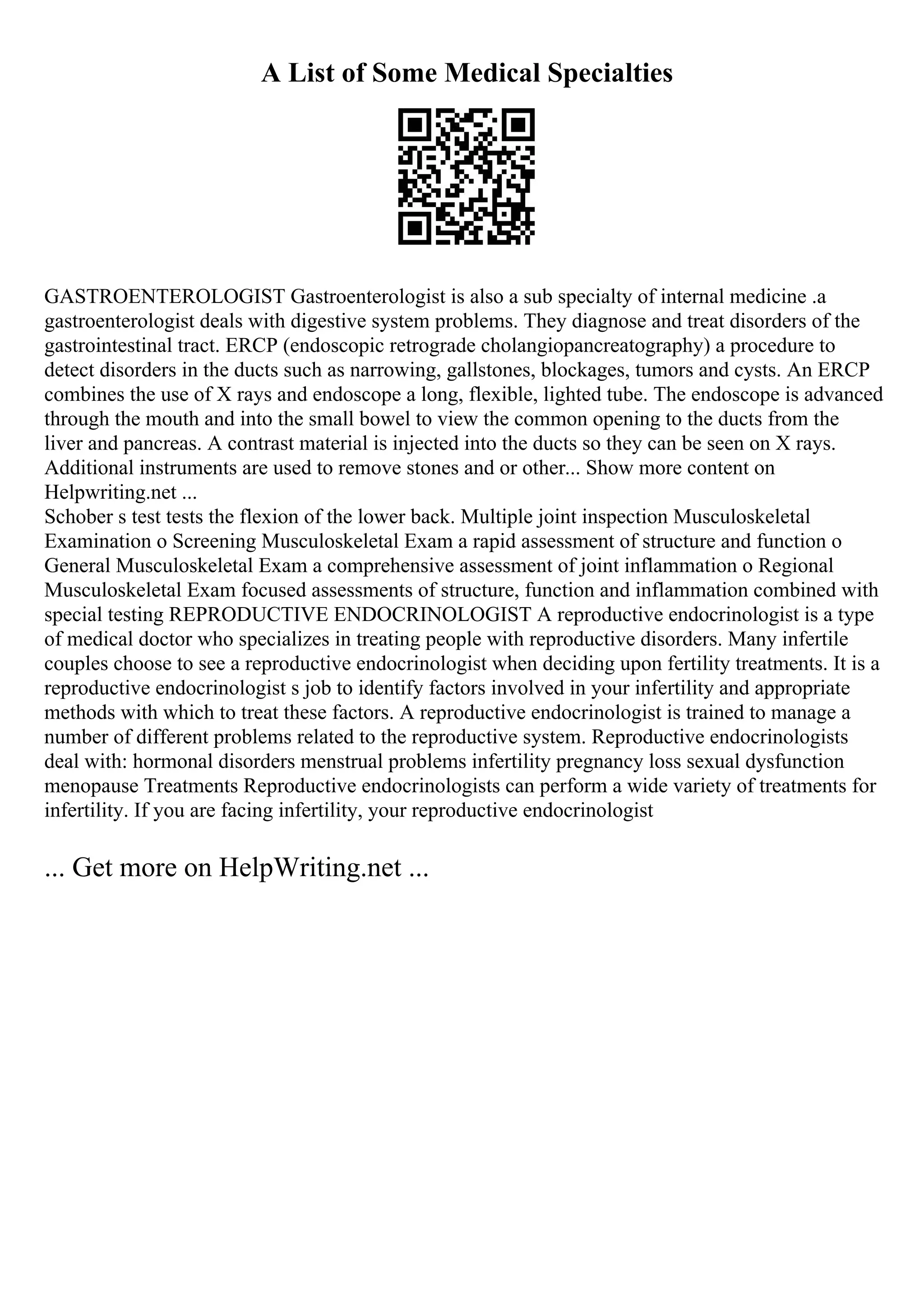 A List of Some Medical Specialties
GASTROENTEROLOGIST Gastroenterologist is also a sub specialty of internal medicine .a
gastroenterologist deals with digestive system problems. They diagnose and treat disorders of the
gastrointestinal tract. ERCP (endoscopic retrograde cholangiopancreatography) a procedure to
detect disorders in the ducts such as narrowing, gallstones, blockages, tumors and cysts. An ERCP
combines the use of X rays and endoscope a long, flexible, lighted tube. The endoscope is advanced
through the mouth and into the small bowel to view the common opening to the ducts from the
liver and pancreas. A contrast material is injected into the ducts so they can be seen on X rays.
Additional instruments are used to remove stones and or other... Show more content on
Helpwriting.net ...
Schober s test tests the flexion of the lower back. Multiple joint inspection Musculoskeletal
Examination o Screening Musculoskeletal Exam a rapid assessment of structure and function o
General Musculoskeletal Exam a comprehensive assessment of joint inflammation o Regional
Musculoskeletal Exam focused assessments of structure, function and inflammation combined with
special testing REPRODUCTIVE ENDOCRINOLOGIST A reproductive endocrinologist is a type
of medical doctor who specializes in treating people with reproductive disorders. Many infertile
couples choose to see a reproductive endocrinologist when deciding upon fertility treatments. It is a
reproductive endocrinologist s job to identify factors involved in your infertility and appropriate
methods with which to treat these factors. A reproductive endocrinologist is trained to manage a
number of different problems related to the reproductive system. Reproductive endocrinologists
deal with: hormonal disorders menstrual problems infertility pregnancy loss sexual dysfunction
menopause Treatments Reproductive endocrinologists can perform a wide variety of treatments for
infertility. If you are facing infertility, your reproductive endocrinologist
... Get more on HelpWriting.net ...
 