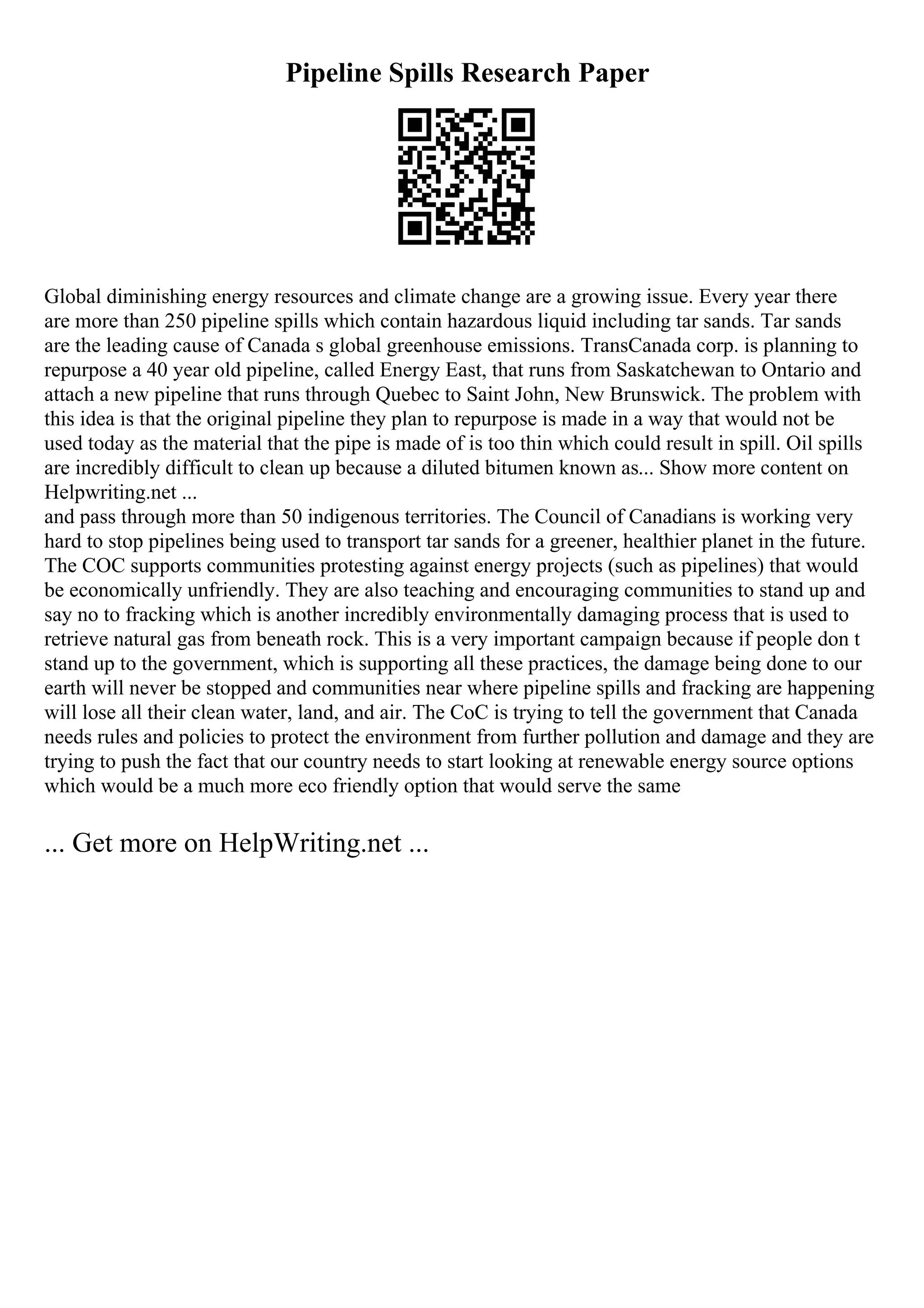 Pipeline Spills Research Paper
Global diminishing energy resources and climate change are a growing issue. Every year there
are more than 250 pipeline spills which contain hazardous liquid including tar sands. Tar sands
are the leading cause of Canada s global greenhouse emissions. TransCanada corp. is planning to
repurpose a 40 year old pipeline, called Energy East, that runs from Saskatchewan to Ontario and
attach a new pipeline that runs through Quebec to Saint John, New Brunswick. The problem with
this idea is that the original pipeline they plan to repurpose is made in a way that would not be
used today as the material that the pipe is made of is too thin which could result in spill. Oil spills
are incredibly difficult to clean up because a diluted bitumen known as... Show more content on
Helpwriting.net ...
and pass through more than 50 indigenous territories. The Council of Canadians is working very
hard to stop pipelines being used to transport tar sands for a greener, healthier planet in the future.
The COC supports communities protesting against energy projects (such as pipelines) that would
be economically unfriendly. They are also teaching and encouraging communities to stand up and
say no to fracking which is another incredibly environmentally damaging process that is used to
retrieve natural gas from beneath rock. This is a very important campaign because if people don t
stand up to the government, which is supporting all these practices, the damage being done to our
earth will never be stopped and communities near where pipeline spills and fracking are happening
will lose all their clean water, land, and air. The CoC is trying to tell the government that Canada
needs rules and policies to protect the environment from further pollution and damage and they are
trying to push the fact that our country needs to start looking at renewable energy source options
which would be a much more eco friendly option that would serve the same
... Get more on HelpWriting.net ...
 