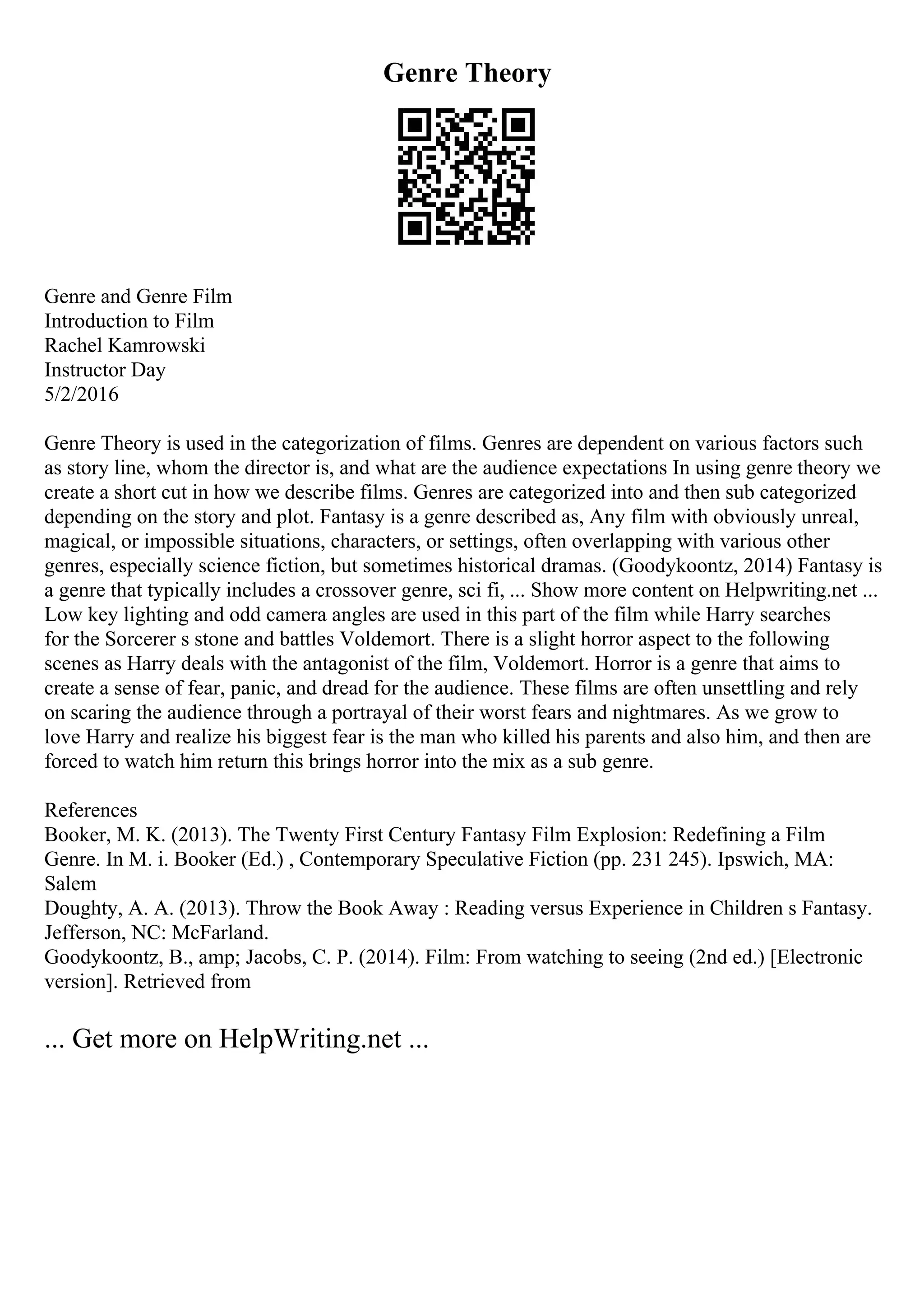 Genre Theory
Genre and Genre Film
Introduction to Film
Rachel Kamrowski
Instructor Day
5/2/2016
Genre Theory is used in the categorization of films. Genres are dependent on various factors such
as story line, whom the director is, and what are the audience expectations In using genre theory we
create a short cut in how we describe films. Genres are categorized into and then sub categorized
depending on the story and plot. Fantasy is a genre described as, Any film with obviously unreal,
magical, or impossible situations, characters, or settings, often overlapping with various other
genres, especially science fiction, but sometimes historical dramas. (Goodykoontz, 2014) Fantasy is
a genre that typically includes a crossover genre, sci fi, ... Show more content on Helpwriting.net ...
Low key lighting and odd camera angles are used in this part of the film while Harry searches
for the Sorcerer s stone and battles Voldemort. There is a slight horror aspect to the following
scenes as Harry deals with the antagonist of the film, Voldemort. Horror is a genre that aims to
create a sense of fear, panic, and dread for the audience. These films are often unsettling and rely
on scaring the audience through a portrayal of their worst fears and nightmares. As we grow to
love Harry and realize his biggest fear is the man who killed his parents and also him, and then are
forced to watch him return this brings horror into the mix as a sub genre.
References
Booker, M. K. (2013). The Twenty First Century Fantasy Film Explosion: Redefining a Film
Genre. In M. i. Booker (Ed.) , Contemporary Speculative Fiction (pp. 231 245). Ipswich, MA:
Salem
Doughty, A. A. (2013). Throw the Book Away : Reading versus Experience in Children s Fantasy.
Jefferson, NC: McFarland.
Goodykoontz, B., amp; Jacobs, C. P. (2014). Film: From watching to seeing (2nd ed.) [Electronic
version]. Retrieved from
... Get more on HelpWriting.net ...
 