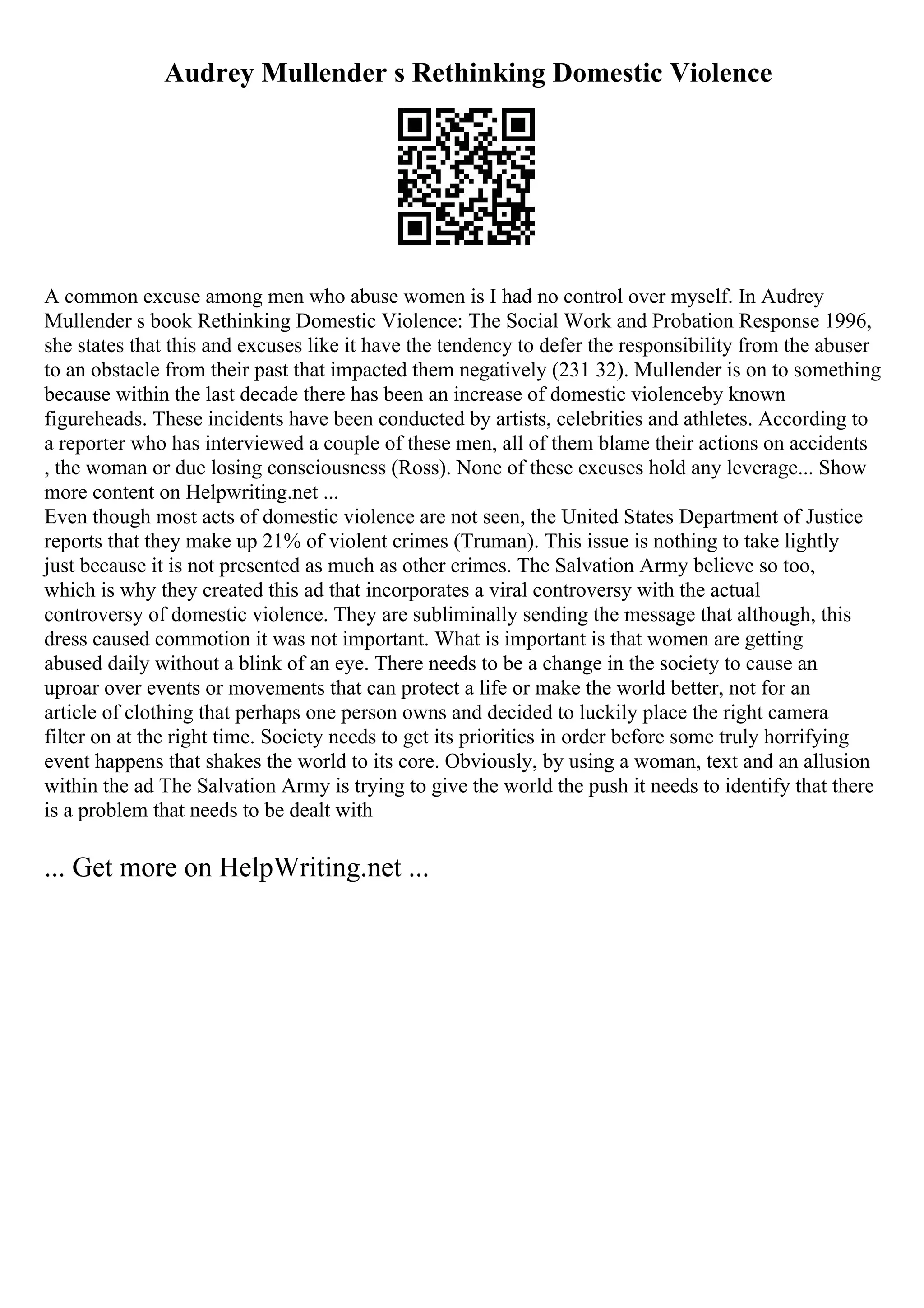 Audrey Mullender s Rethinking Domestic Violence
A common excuse among men who abuse women is I had no control over myself. In Audrey
Mullender s book Rethinking Domestic Violence: The Social Work and Probation Response 1996,
she states that this and excuses like it have the tendency to defer the responsibility from the abuser
to an obstacle from their past that impacted them negatively (231 32). Mullender is on to something
because within the last decade there has been an increase of domestic violenceby known
figureheads. These incidents have been conducted by artists, celebrities and athletes. According to
a reporter who has interviewed a couple of these men, all of them blame their actions on accidents
, the woman or due losing consciousness (Ross). None of these excuses hold any leverage... Show
more content on Helpwriting.net ...
Even though most acts of domestic violence are not seen, the United States Department of Justice
reports that they make up 21% of violent crimes (Truman). This issue is nothing to take lightly
just because it is not presented as much as other crimes. The Salvation Army believe so too,
which is why they created this ad that incorporates a viral controversy with the actual
controversy of domestic violence. They are subliminally sending the message that although, this
dress caused commotion it was not important. What is important is that women are getting
abused daily without a blink of an eye. There needs to be a change in the society to cause an
uproar over events or movements that can protect a life or make the world better, not for an
article of clothing that perhaps one person owns and decided to luckily place the right camera
filter on at the right time. Society needs to get its priorities in order before some truly horrifying
event happens that shakes the world to its core. Obviously, by using a woman, text and an allusion
within the ad The Salvation Army is trying to give the world the push it needs to identify that there
is a problem that needs to be dealt with
... Get more on HelpWriting.net ...
 
