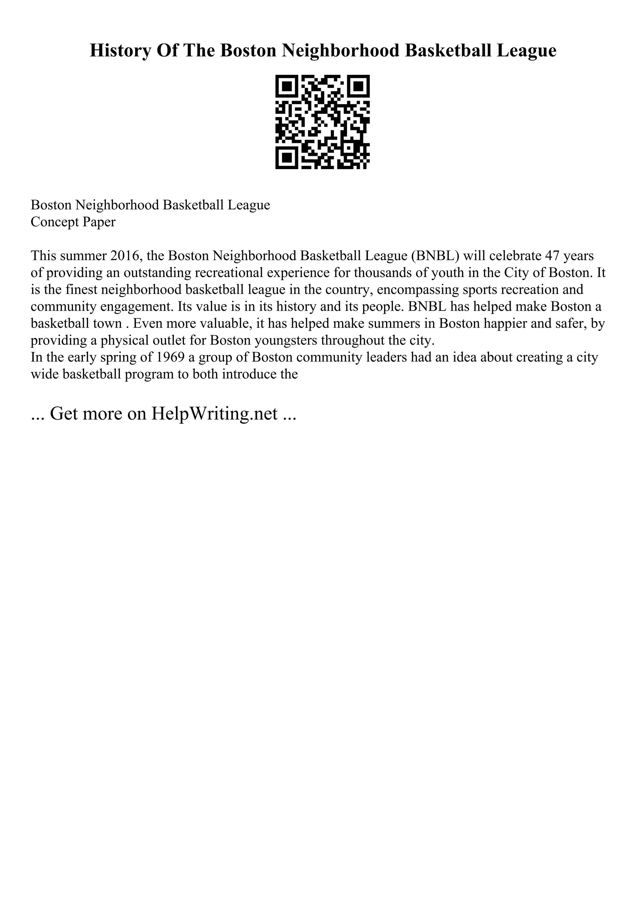 History Of The Boston Neighborhood Basketball League
Boston Neighborhood Basketball League
Concept Paper
This summer 2016, the Boston Neighborhood Basketball League (BNBL) will celebrate 47 years
of providing an outstanding recreational experience for thousands of youth in the City of Boston. It
is the finest neighborhood basketball league in the country, encompassing sports recreation and
community engagement. Its value is in its history and its people. BNBL has helped make Boston a
basketball town . Even more valuable, it has helped make summers in Boston happier and safer, by
providing a physical outlet for Boston youngsters throughout the city.
In the early spring of 1969 a group of Boston community leaders had an idea about creating a city
wide basketball program to both introduce the
... Get more on HelpWriting.net ...
 