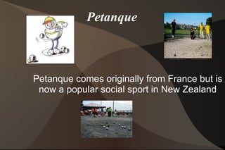 Petanque Petanque comes originally from France but is now a popular social sport in New Zealand 