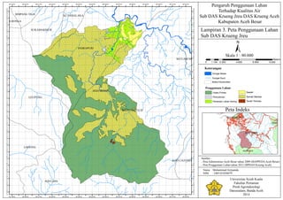 ACEH BESAR
ACEH JAYA
KOTA COT GLIE
INDRAPURI
LEUPUNG
LHOONG
SUKAMAKMUR
KUTAMALAKASIMPANG TIGA
KOTA JANTHO
LHONGA
SEULIMUM
95°32'0"E
95°32'0"E
95°31'0"E
95°31'0"E
95°30'0"E
95°30'0"E
95°29'0"E
95°29'0"E
95°28'0"E
95°28'0"E
95°27'0"E
95°27'0"E
95°26'0"E
95°26'0"E
95°25'0"E
95°25'0"E
95°24'0"E
95°24'0"E
95°23'0"E
95°23'0"E
95°22'0"E
95°22'0"E
95°21'0"E
95°21'0"E
95°20'0"E
95°20'0"E
95°19'0"E
95°19'0"E
5°25'30"N
5°25'30"N
5°25'0"N
5°25'0"N
5°24'30"N
5°24'30"N
5°24'0"N
5°24'0"N
5°23'30"N
5°23'30"N
5°23'0"N
5°23'0"N
5°22'30"N
5°22'30"N
5°22'0"N
5°22'0"N
5°21'30"N
5°21'30"N
5°21'0"N
5°21'0"N
5°20'30"N
5°20'30"N
5°20'0"N
5°20'0"N
5°19'30"N
5°19'30"N
5°19'0"N
5°19'0"N
5°18'30"N
5°18'30"N
5°18'0"N
5°18'0"N
5°17'30"N
5°17'30"N
5°17'0"N
5°17'0"N
5°16'30"N
5°16'30"N
5°16'0"N
5°16'0"N
5°15'30"N
5°15'30"N
5°15'0"N
5°15'0"N
5°14'30"N
5°14'30"N
5°14'0"N
5°14'0"N
5°13'30"N
5°13'30"N
5°13'0"N
5°13'0"N
5°12'30"N
5°12'30"N
5°12'0"N
5°12'0"N
Lampiran 3. Peta Penggunaan Lahan
Sub DAS Krueng Jreu
Pengaruh Penggunaan Lahan
Terhadap Kualitas Air
Sub DAS Krueng Jreu DAS Krueng Aceh
Kabupaten Aceh Besar
±
0 2.300 4.600 6.900 9.2001.150
Meters
Skala 1 : 90.000
ACEH BESAR
PIDIE
ACEH JAYA
KOTA BANDA ACEH
Peta Indeks
Sumber :
- Peta Administrasi Aceh Besar tahun 2009 (BAPPEDAAceh Besar)
- Peta Penggunaan Lahan tahun 2012 (BPDAS Krueng Aceh)
Nama : Muhammad Arijuanda
NIM : 1005101050079
Universitas Syiah Kuala
Fakultas Pertanian
Prodi Agroteknologi
Darussalam, Banda Aceh
2014
Keterangan
Sungai Kecil
Sungai Besar
Batas Kecamatan
Penggunaan Lahan
Hutan Primer
Pemukiman
Pertanian Lahan Kering
Sawah
Semak Belukar
Tanah Terbuka
 