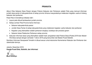 PRAKATA
Album Peta Sebaran Desa Pesisir dengan Potensi Kelautan dan Perikanan adalah Peta yang memuat informasi
jumlah desa pantai di kabupaten/kota di setiap provinsi dimana masyarakatnya melakukan kegiatan usaha di bidang
kelautan dan perikanan.
Pada Peta ini tematiknya dibatasi oleh :
1. Layout peta dibuat berdasarkan jumlah provinsi.
2. Setiap Lembar Peta Provinsi berisi informasi :
 Sebaran kabupaten/kota pesisir
 Jumlah Desa Pantai di setiap kabupaten/kota yang melakukan kegiatan usaha kelautan dan perikanan
 Kegiatan yang ditampilkan adalah perikanan tangkap, budidaya dan produksi garam
 Sebaran lokasi Pelabuhan Perikanan setiap provinsi
3. Data dan informasi dasar yang ditampilkan adalah hasil pengolahan data Potensi Desa (Podes) 2018 dan Master
File Desa sampai dengan semester 1 tahun 2019 yang bersumber dari Badan Pusat Statistik.
Demikian Informasi Geospasial Tematik ini dibuat sesuai untuk kebutuhan Kementerian Kelautan dan Perikanan dan
stakeholder lainnya.
Jakarta, Desember 2019
Kepala Pusat Data, Statistik, dan Informasi
Budi Sulistiyo
 