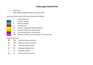 Keterangan Simbol Peta
Garis Pantai
Batas Wilayah Pengelolaan Perikanan Indonesia (WPP)
Jumlah Desa Pantai yang memiliki potensi Kelautan dan Perikanan :
P : Jumlah Desa Pantai
T : Perikanan Tangkap
B : Perikanan Budidaya
G : Tambak Garam
TB : Perikanan Tangkap dan Perikanan Budidaya
TG : Perikanan Tangkap dan Tambak Garam
BG : Perikanan Budidaya dan Tambak Garam
TBG : Perikanan Tangkap, Perikanan Budidaya dan Tambak Garam
Pelabuhan Perikanan :
PPS : Pelabuhan Perikanan Samudera
PPN : Pelabuhan Perikanan Nusantara
PPP : Pelabuhan Perikanan Pantai
PPI : Pangkalan Pendaratan Ikan
PP : Pelabuhan Perikanan
PS : Pelabuhan Perikanan Swasta
 