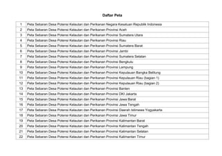 Daftar Peta
1 Peta Sebaran Desa Potensi Kelautan dan Perikanan Negara Kesatuan Republik Indonesia
2 Peta Sebaran Desa Potensi Kelautan dan Perikanan Provinsi Aceh
3 Peta Sebaran Desa Potensi Kelautan dan Perikanan Provinsi Sumatera Utara
4 Peta Sebaran Desa Potensi Kelautan dan Perikanan Provinsi Riau
5 Peta Sebaran Desa Potensi Kelautan dan Perikanan Provinsi Sumatera Barat
6 Peta Sebaran Desa Potensi Kelautan dan Perikanan Provinsi Jambi
7 Peta Sebaran Desa Potensi Kelautan dan Perikanan Provinsi Sumatera Selatan
8 Peta Sebaran Desa Potensi Kelautan dan Perikanan Provinsi Bengkulu
9 Peta Sebaran Desa Potensi Kelautan dan Perikanan Provinsi Lampung
10 Peta Sebaran Desa Potensi Kelautan dan Perikanan Provinsi Kepulauan Bangka Belitung
11 Peta Sebaran Desa Potensi Kelautan dan Perikanan Provinsi Kepulauan Riau (bagian 1)
12 Peta Sebaran Desa Potensi Kelautan dan Perikanan Provinsi Kepulauan Riau (bagian 2)
13 Peta Sebaran Desa Potensi Kelautan dan Perikanan Provinsi Banten
14 Peta Sebaran Desa Potensi Kelautan dan Perikanan Provinsi DKI Jakarta
15 Peta Sebaran Desa Potensi Kelautan dan Perikanan Provinsi Jawa Barat
16 Peta Sebaran Desa Potensi Kelautan dan Perikanan Provinsi Jawa Tengah
17 Peta Sebaran Desa Potensi Kelautan dan Perikanan Provinsi Daerah Istimewa Yogyakarta
18 Peta Sebaran Desa Potensi Kelautan dan Perikanan Provinsi Jawa Timur
19 Peta Sebaran Desa Potensi Kelautan dan Perikanan Provinsi Kalimantan Barat
20 Peta Sebaran Desa Potensi Kelautan dan Perikanan Provinsi Kalimantan Tengah
21 Peta Sebaran Desa Potensi Kelautan dan Perikanan Provinsi Kalimantan Selatan
22 Peta Sebaran Desa Potensi Kelautan dan Perikanan Provinsi Kalimantan Timur
 