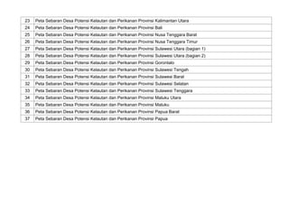 23 Peta Sebaran Desa Potensi Kelautan dan Perikanan Provinsi Kalimantan Utara
24 Peta Sebaran Desa Potensi Kelautan dan Perikanan Provinsi Bali
25 Peta Sebaran Desa Potensi Kelautan dan Perikanan Provinsi Nusa Tenggara Barat
26 Peta Sebaran Desa Potensi Kelautan dan Perikanan Provinsi Nusa Tenggara Timur
27 Peta Sebaran Desa Potensi Kelautan dan Perikanan Provinsi Sulawesi Utara (bagian 1)
28 Peta Sebaran Desa Potensi Kelautan dan Perikanan Provinsi Sulawesi Utara (bagian 2)
29 Peta Sebaran Desa Potensi Kelautan dan Perikanan Provinsi Gorontalo
30 Peta Sebaran Desa Potensi Kelautan dan Perikanan Provinsi Sulawesi Tengah
31 Peta Sebaran Desa Potensi Kelautan dan Perikanan Provinsi Sulawesi Barat
32 Peta Sebaran Desa Potensi Kelautan dan Perikanan Provinsi Sulawesi Selatan
33 Peta Sebaran Desa Potensi Kelautan dan Perikanan Provinsi Sulawesi Tenggara
34 Peta Sebaran Desa Potensi Kelautan dan Perikanan Provinsi Maluku Utara
35 Peta Sebaran Desa Potensi Kelautan dan Perikanan Provinsi Maluku
36 Peta Sebaran Desa Potensi Kelautan dan Perikanan Provinsi Papua Barat
37 Peta Sebaran Desa Potensi Kelautan dan Perikanan Provinsi Papua
 