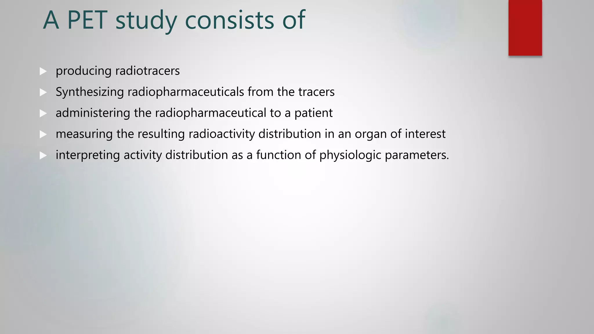 A PET study consists of
 producing radiotracers
 Synthesizing radiopharmaceuticals from the tracers
 administering the radiopharmaceutical to a patient
 measuring the resulting radioactivity distribution in an organ of interest
 interpreting activity distribution as a function of physiologic parameters.
 
