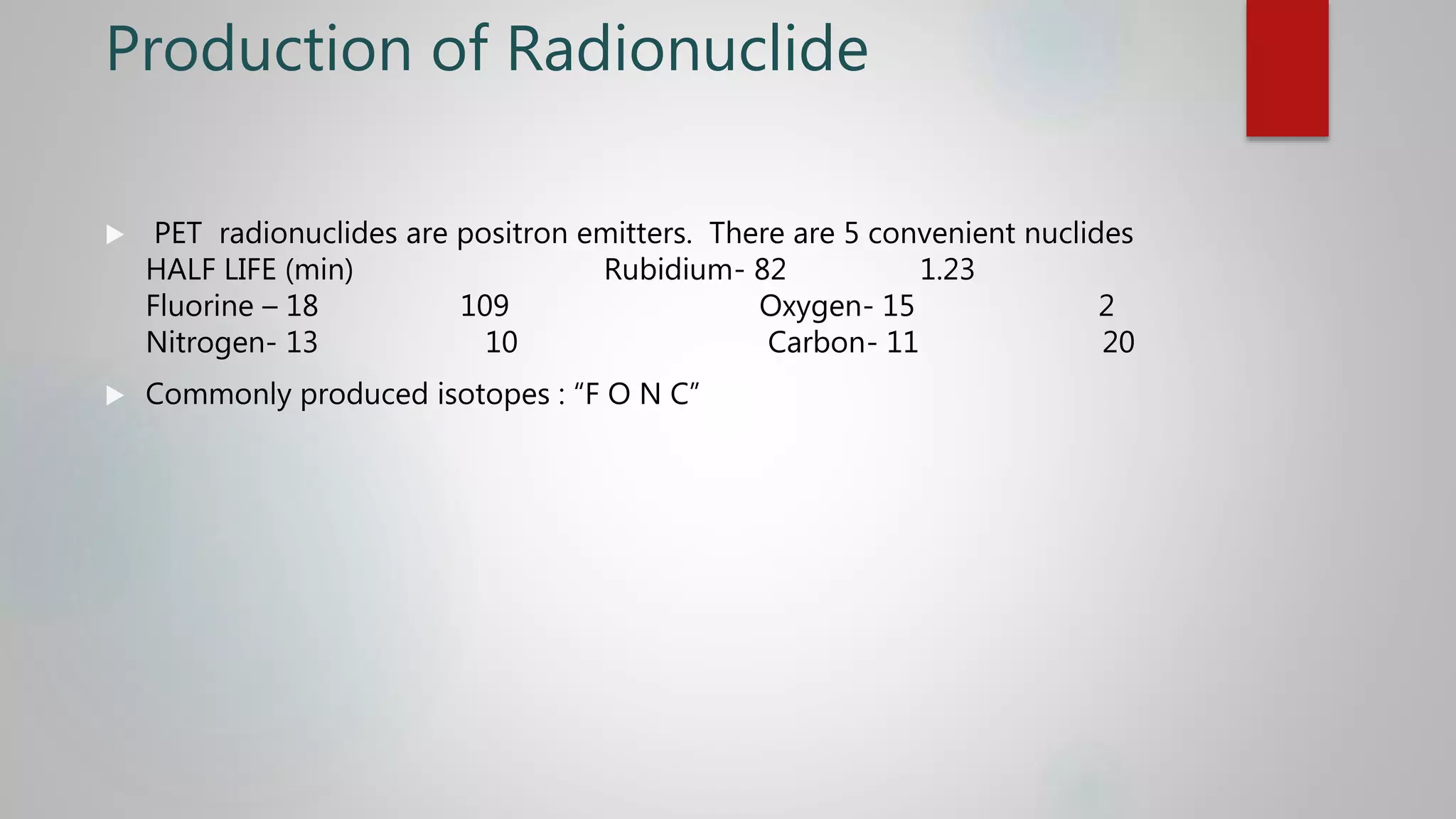 Production of Radionuclide
 PET radionuclides are positron emitters. There are 5 convenient nuclides
HALF LIFE (min) Rubidium- 82 1.23
Fluorine – 18 109 Oxygen- 15 2
Nitrogen- 13 10 Carbon- 11 20
 Commonly produced isotopes : “F O N C”
 