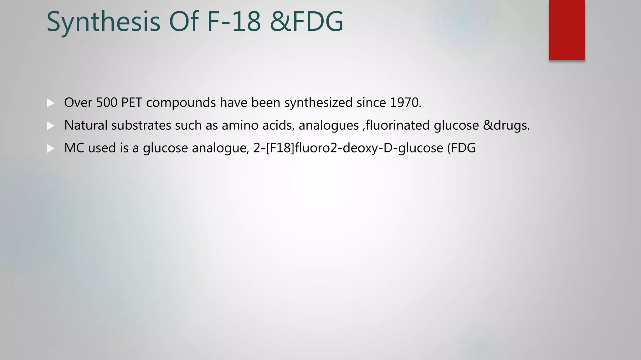 Synthesis Of F-18 &FDG
 Over 500 PET compounds have been synthesized since 1970.
 Natural substrates such as amino acids, analogues ,fluorinated glucose &drugs.
 MC used is a glucose analogue, 2-[F18]fluoro2-deoxy-D-glucose (FDG
 
