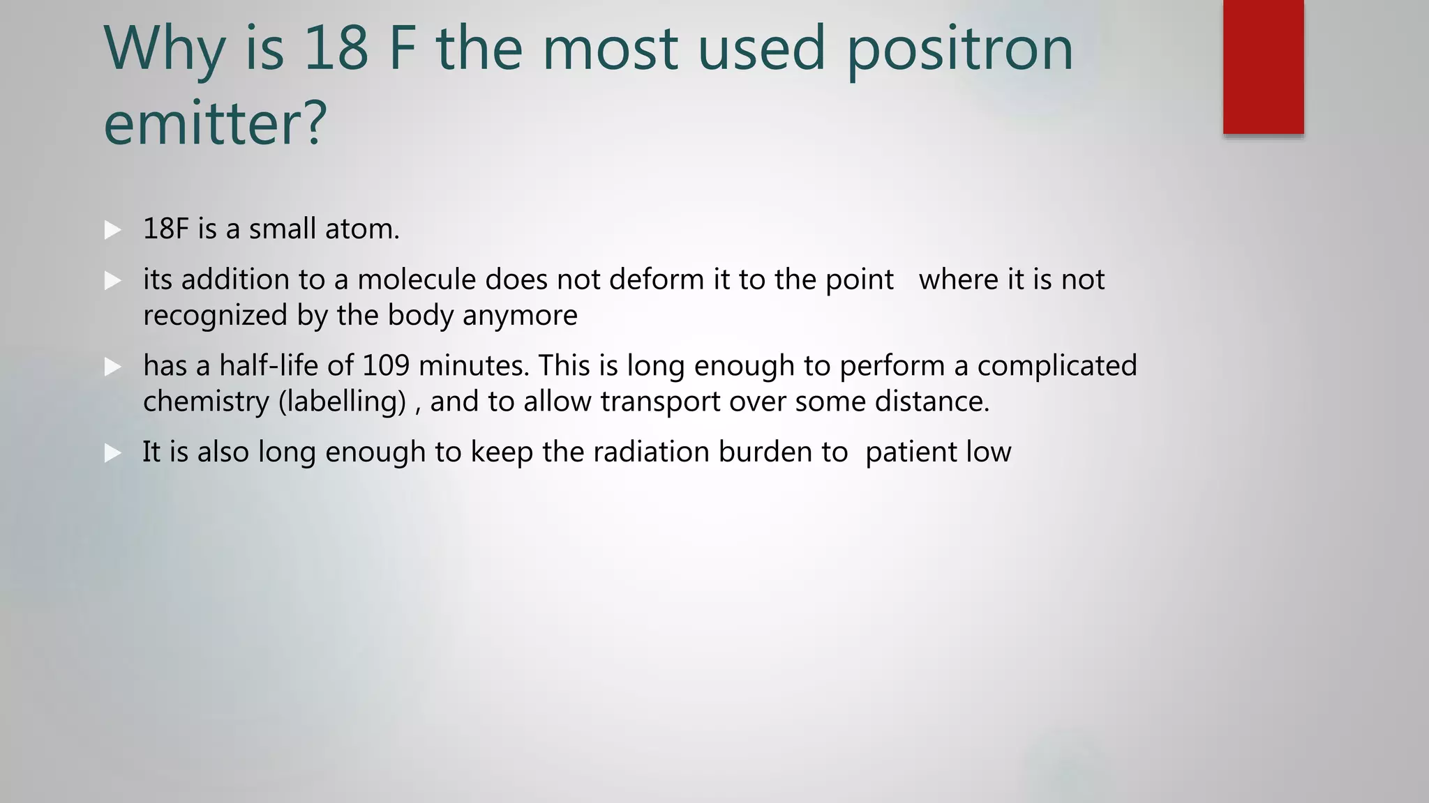 Why is 18 F the most used positron
emitter?
 18F is a small atom.
 its addition to a molecule does not deform it to the point where it is not
recognized by the body anymore
 has a half-life of 109 minutes. This is long enough to perform a complicated
chemistry (labelling) , and to allow transport over some distance.
 It is also long enough to keep the radiation burden to patient low
 