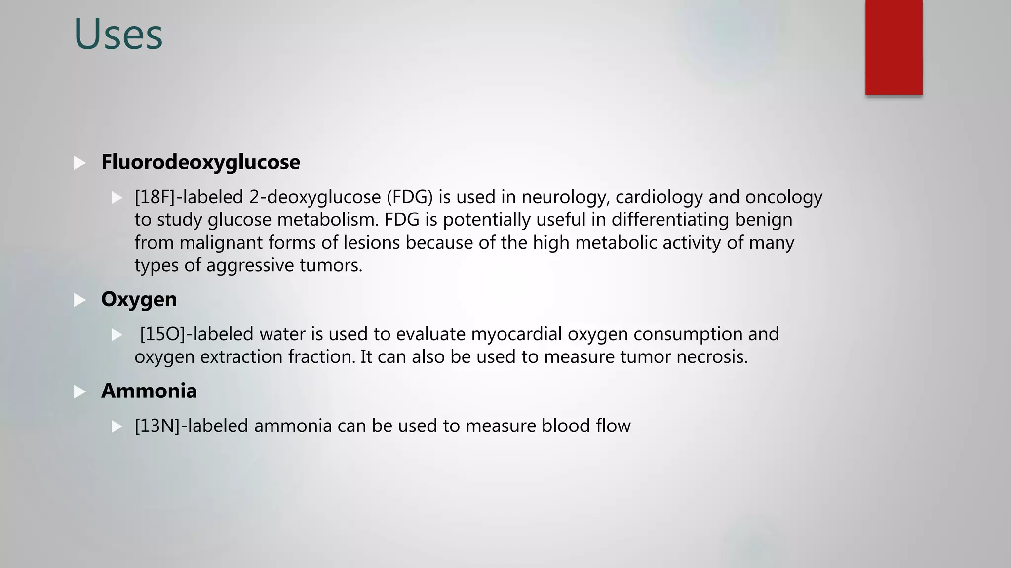 Uses
 Fluorodeoxyglucose
 [18F]-labeled 2-deoxyglucose (FDG) is used in neurology, cardiology and oncology
to study glucose metabolism. FDG is potentially useful in differentiating benign
from malignant forms of lesions because of the high metabolic activity of many
types of aggressive tumors.
 Oxygen
 [15O]-labeled water is used to evaluate myocardial oxygen consumption and
oxygen extraction fraction. It can also be used to measure tumor necrosis.
 Ammonia
 [13N]-labeled ammonia can be used to measure blood flow
 