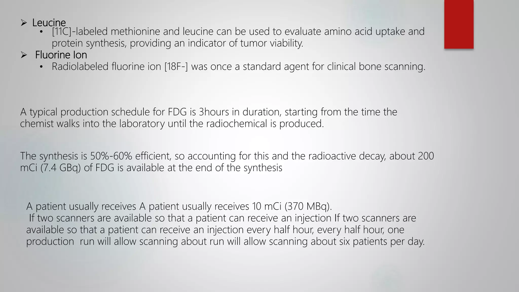  Leucine
• [11C]-labeled methionine and leucine can be used to evaluate amino acid uptake and
protein synthesis, providing an indicator of tumor viability.
 Fluorine Ion
• Radiolabeled fluorine ion [18F-] was once a standard agent for clinical bone scanning.
A typical production schedule for FDG is 3hours in duration, starting from the time the
chemist walks into the laboratory until the radiochemical is produced.
The synthesis is 50%-60% efficient, so accounting for this and the radioactive decay, about 200
mCi (7.4 GBq) of FDG is available at the end of the synthesis
A patient usually receives A patient usually receives 10 mCi (370 MBq).
If two scanners are available so that a patient can receive an injection If two scanners are
available so that a patient can receive an injection every half hour, every half hour, one
production run will allow scanning about run will allow scanning about six patients per day.
 