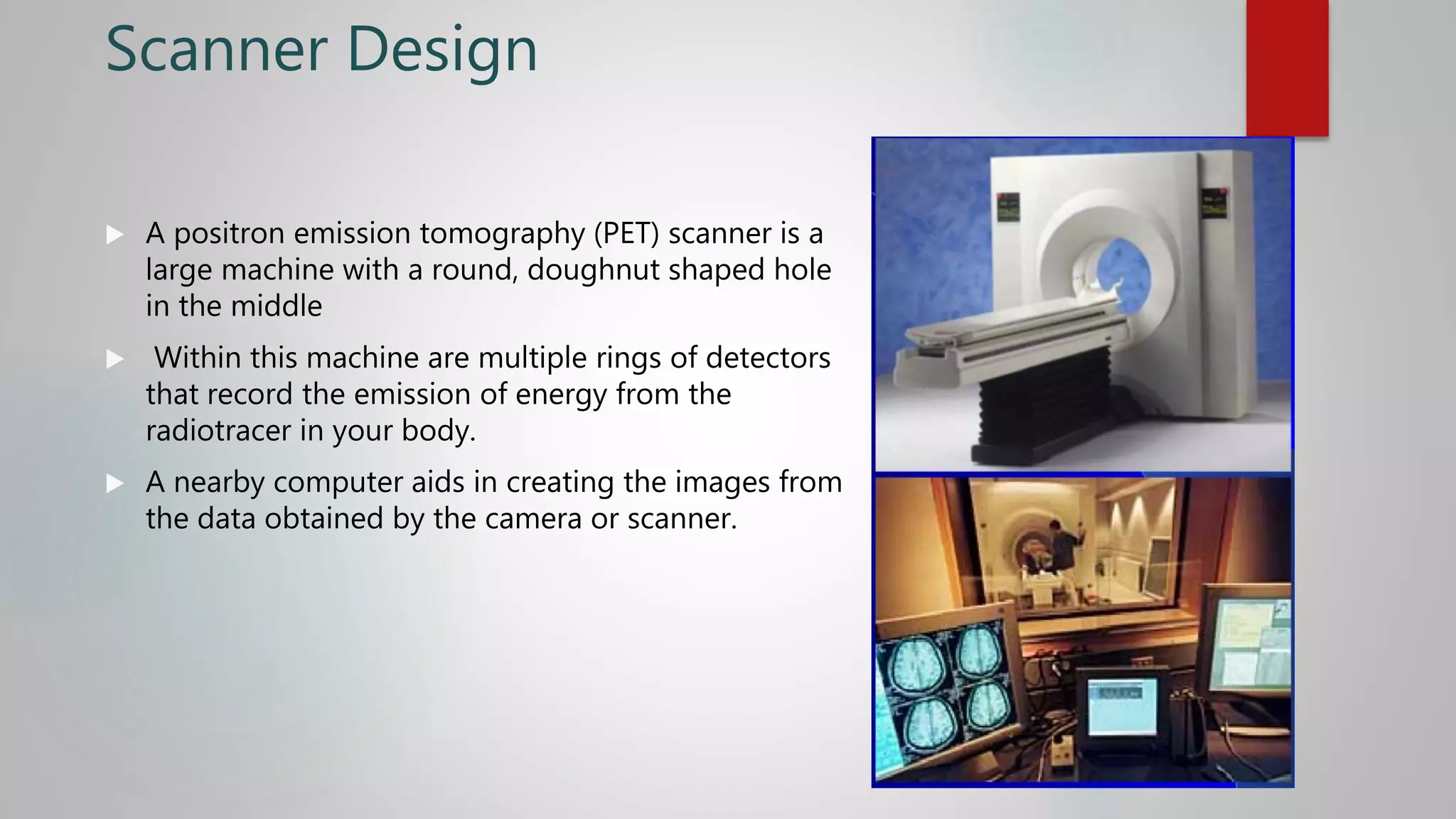 Scanner Design
 A positron emission tomography (PET) scanner is a
large machine with a round, doughnut shaped hole
in the middle
 Within this machine are multiple rings of detectors
that record the emission of energy from the
radiotracer in your body.
 A nearby computer aids in creating the images from
the data obtained by the camera or scanner.
 