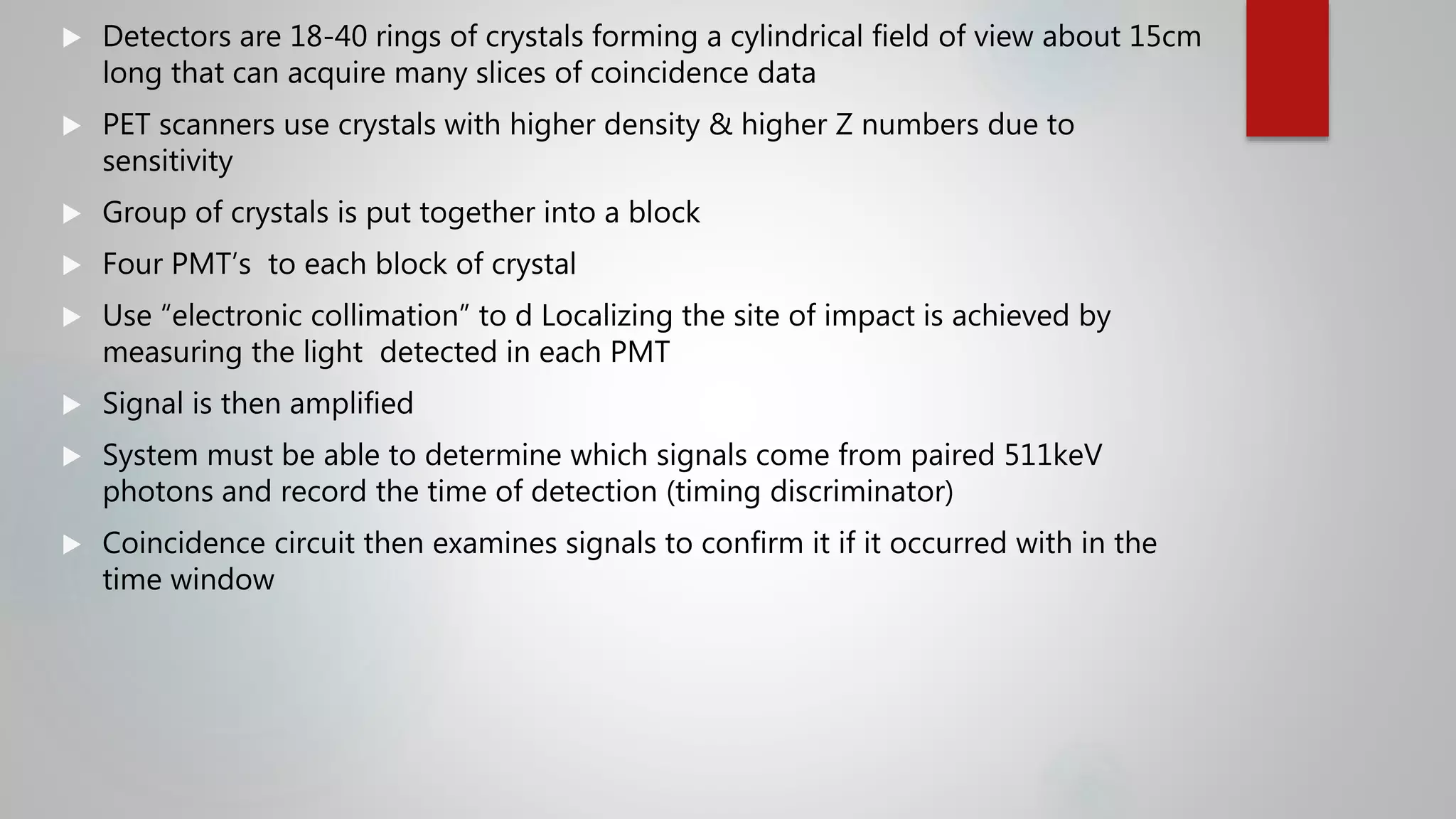  Detectors are 18-40 rings of crystals forming a cylindrical field of view about 15cm
long that can acquire many slices of coincidence data
 PET scanners use crystals with higher density & higher Z numbers due to
sensitivity
 Group of crystals is put together into a block
 Four PMT’s to each block of crystal
 Use “electronic collimation” to d Localizing the site of impact is achieved by
measuring the light detected in each PMT
 Signal is then amplified
 System must be able to determine which signals come from paired 511keV
photons and record the time of detection (timing discriminator)
 Coincidence circuit then examines signals to confirm it if it occurred with in the
time window
 