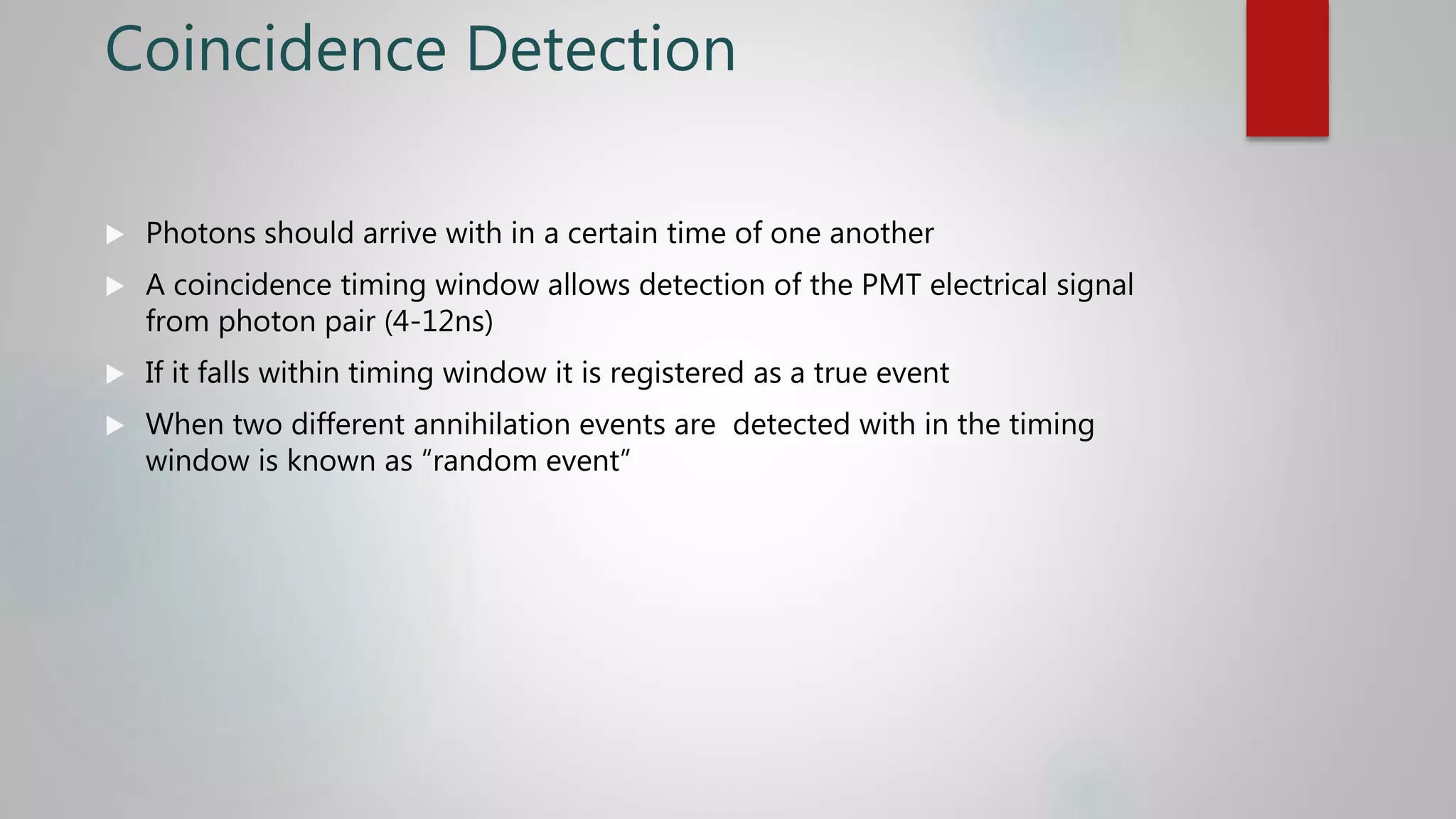 Coincidence Detection
 Photons should arrive with in a certain time of one another
 A coincidence timing window allows detection of the PMT electrical signal
from photon pair (4-12ns)
 If it falls within timing window it is registered as a true event
 When two different annihilation events are detected with in the timing
window is known as “random event”
 