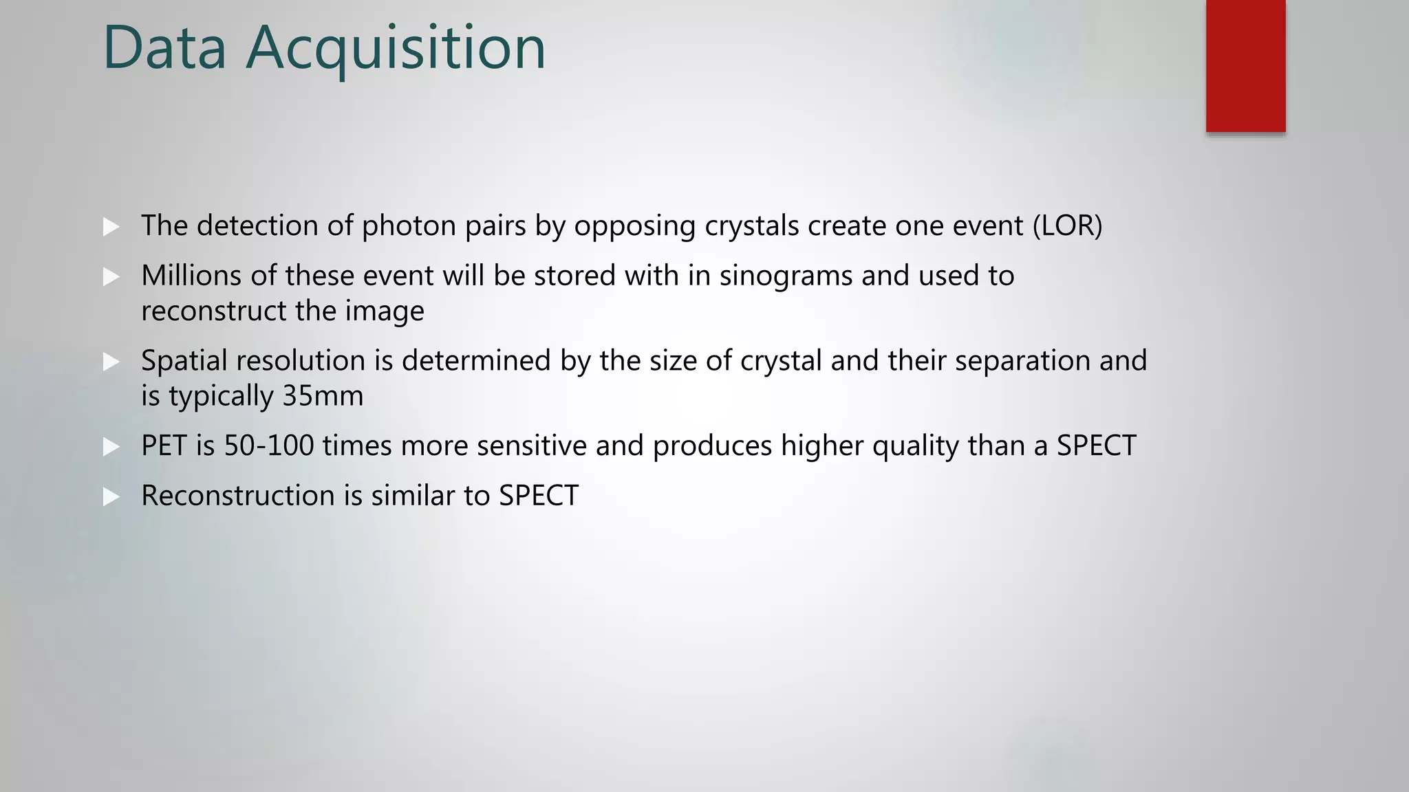 Data Acquisition
 The detection of photon pairs by opposing crystals create one event (LOR)
 Millions of these event will be stored with in sinograms and used to
reconstruct the image
 Spatial resolution is determined by the size of crystal and their separation and
is typically 35mm
 PET is 50-100 times more sensitive and produces higher quality than a SPECT
 Reconstruction is similar to SPECT
 