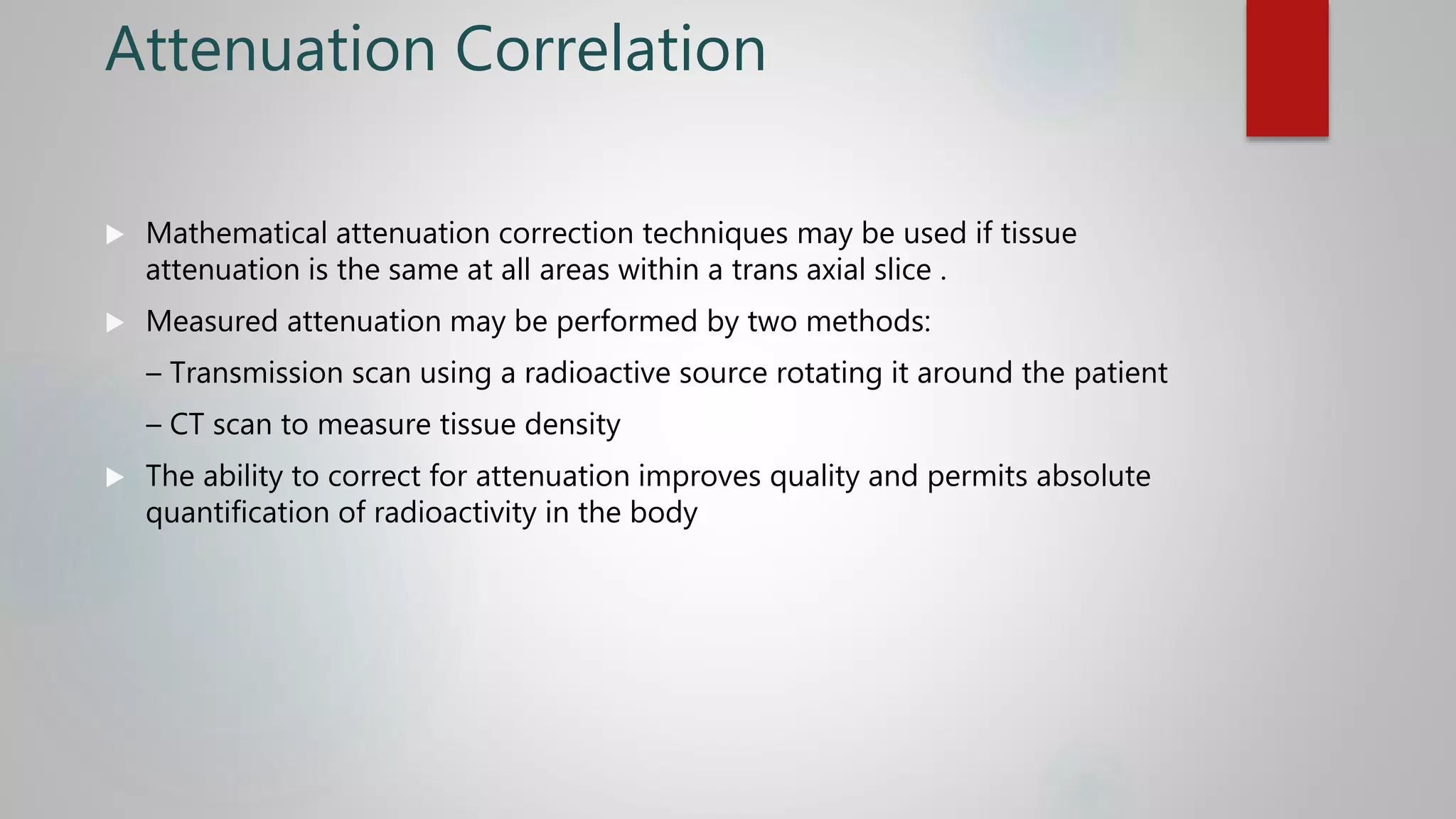 Attenuation Correlation
 Mathematical attenuation correction techniques may be used if tissue
attenuation is the same at all areas within a trans axial slice .
 Measured attenuation may be performed by two methods:
– Transmission scan using a radioactive source rotating it around the patient
– CT scan to measure tissue density
 The ability to correct for attenuation improves quality and permits absolute
quantification of radioactivity in the body
 