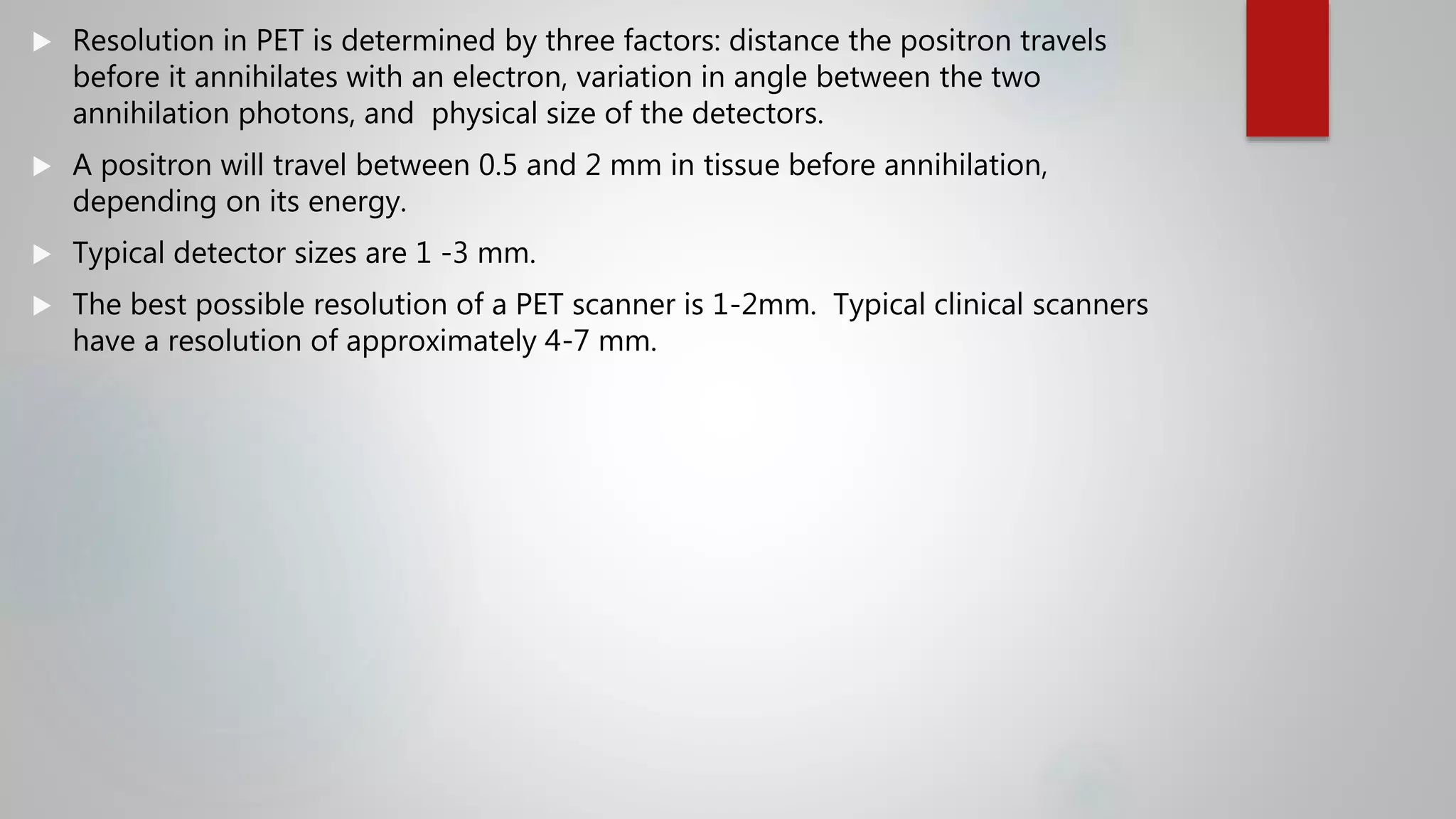  Resolution in PET is determined by three factors: distance the positron travels
before it annihilates with an electron, variation in angle between the two
annihilation photons, and physical size of the detectors.
 A positron will travel between 0.5 and 2 mm in tissue before annihilation,
depending on its energy.
 Typical detector sizes are 1 -3 mm.
 The best possible resolution of a PET scanner is 1-2mm. Typical clinical scanners
have a resolution of approximately 4-7 mm.
 