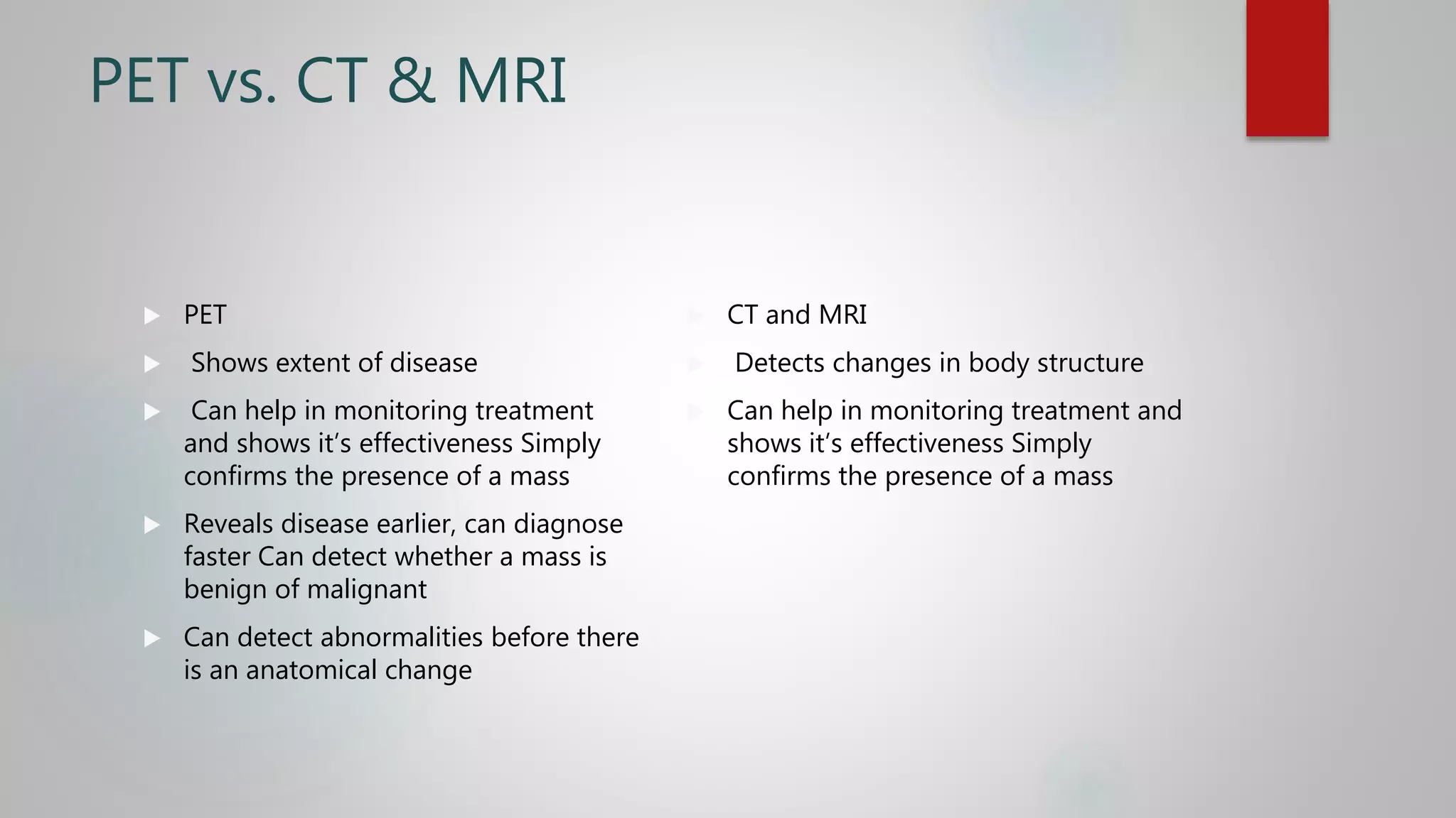 PET vs. CT & MRI
 PET
 Shows extent of disease
 Can help in monitoring treatment
and shows it’s effectiveness Simply
confirms the presence of a mass
 Reveals disease earlier, can diagnose
faster Can detect whether a mass is
benign of malignant
 Can detect abnormalities before there
is an anatomical change
 CT and MRI
 Detects changes in body structure
 Can help in monitoring treatment and
shows it’s effectiveness Simply
confirms the presence of a mass
 