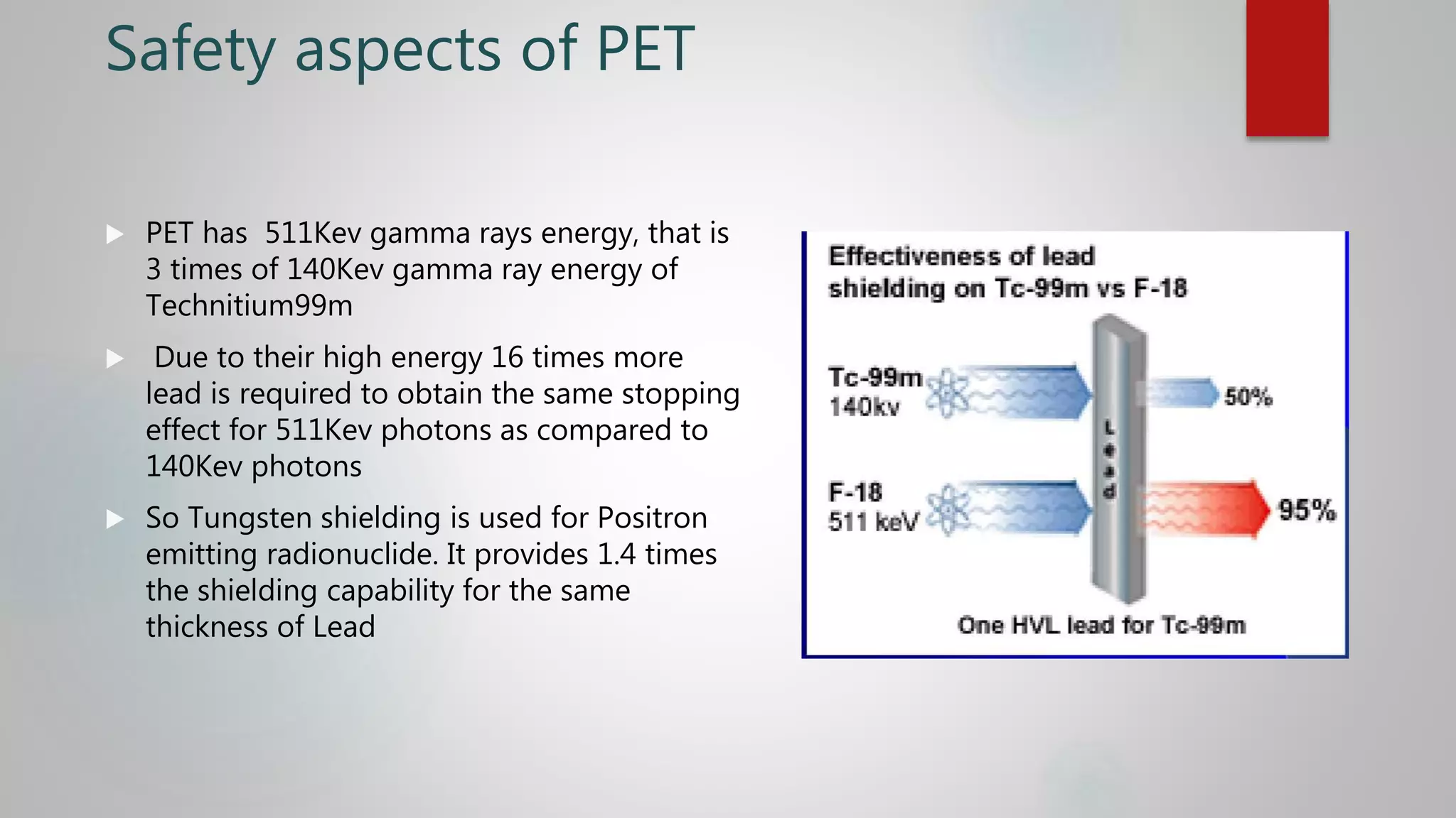 Safety aspects of PET
 PET has 511Kev gamma rays energy, that is
3 times of 140Kev gamma ray energy of
Technitium99m
 Due to their high energy 16 times more
lead is required to obtain the same stopping
effect for 511Kev photons as compared to
140Kev photons
 So Tungsten shielding is used for Positron
emitting radionuclide. It provides 1.4 times
the shielding capability for the same
thickness of Lead
 