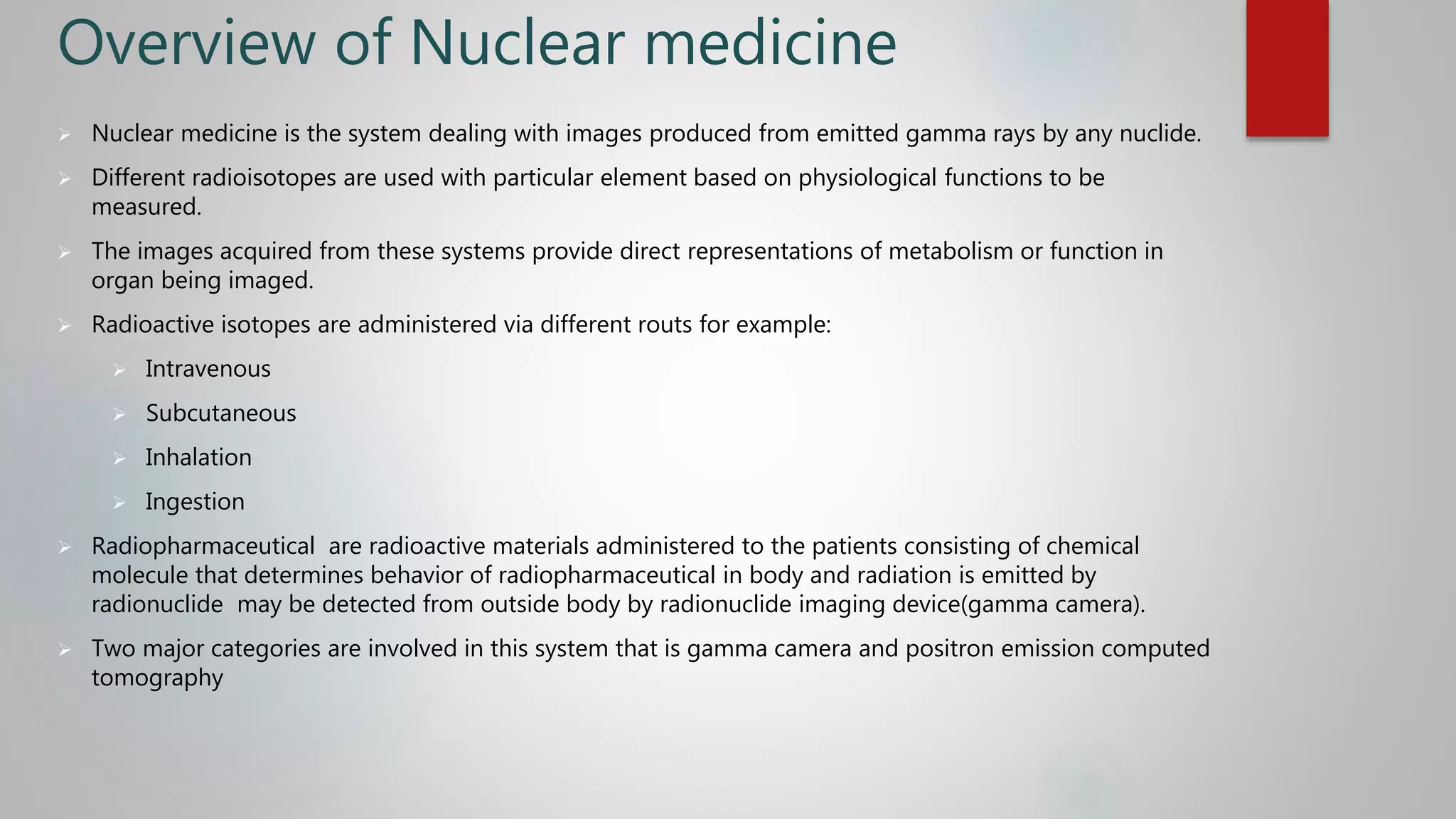 Overview of Nuclear medicine
 Nuclear medicine is the system dealing with images produced from emitted gamma rays by any nuclide.
 Different radioisotopes are used with particular element based on physiological functions to be
measured.
 The images acquired from these systems provide direct representations of metabolism or function in
organ being imaged.
 Radioactive isotopes are administered via different routs for example:
 Intravenous
 Subcutaneous
 Inhalation
 Ingestion
 Radiopharmaceutical are radioactive materials administered to the patients consisting of chemical
molecule that determines behavior of radiopharmaceutical in body and radiation is emitted by
radionuclide may be detected from outside body by radionuclide imaging device(gamma camera).
 Two major categories are involved in this system that is gamma camera and positron emission computed
tomography
 