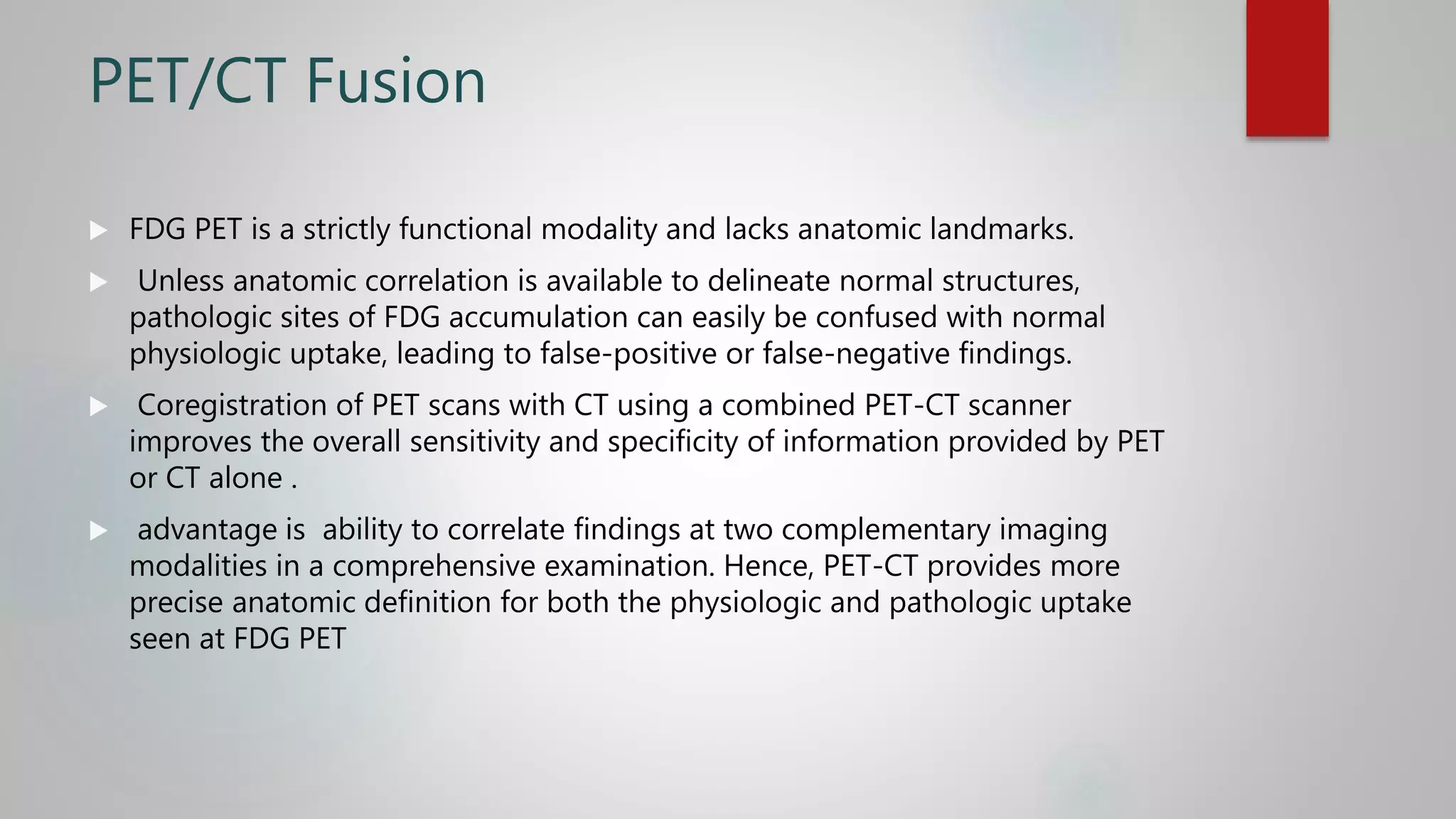 PET/CT Fusion
 FDG PET is a strictly functional modality and lacks anatomic landmarks.
 Unless anatomic correlation is available to delineate normal structures,
pathologic sites of FDG accumulation can easily be confused with normal
physiologic uptake, leading to false-positive or false-negative findings.
 Coregistration of PET scans with CT using a combined PET-CT scanner
improves the overall sensitivity and specificity of information provided by PET
or CT alone .
 advantage is ability to correlate findings at two complementary imaging
modalities in a comprehensive examination. Hence, PET-CT provides more
precise anatomic definition for both the physiologic and pathologic uptake
seen at FDG PET
 
