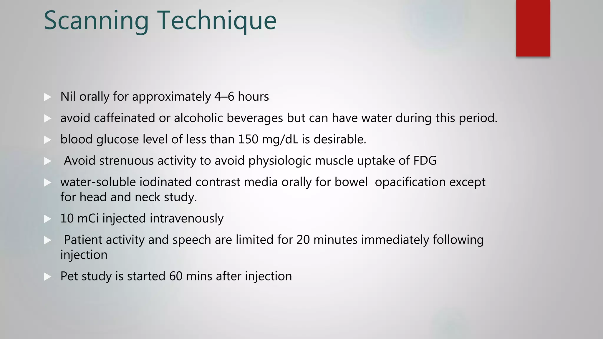 Scanning Technique
 Nil orally for approximately 4–6 hours
 avoid caffeinated or alcoholic beverages but can have water during this period.
 blood glucose level of less than 150 mg/dL is desirable.
 Avoid strenuous activity to avoid physiologic muscle uptake of FDG
 water-soluble iodinated contrast media orally for bowel opacification except
for head and neck study.
 10 mCi injected intravenously
 Patient activity and speech are limited for 20 minutes immediately following
injection
 Pet study is started 60 mins after injection
 