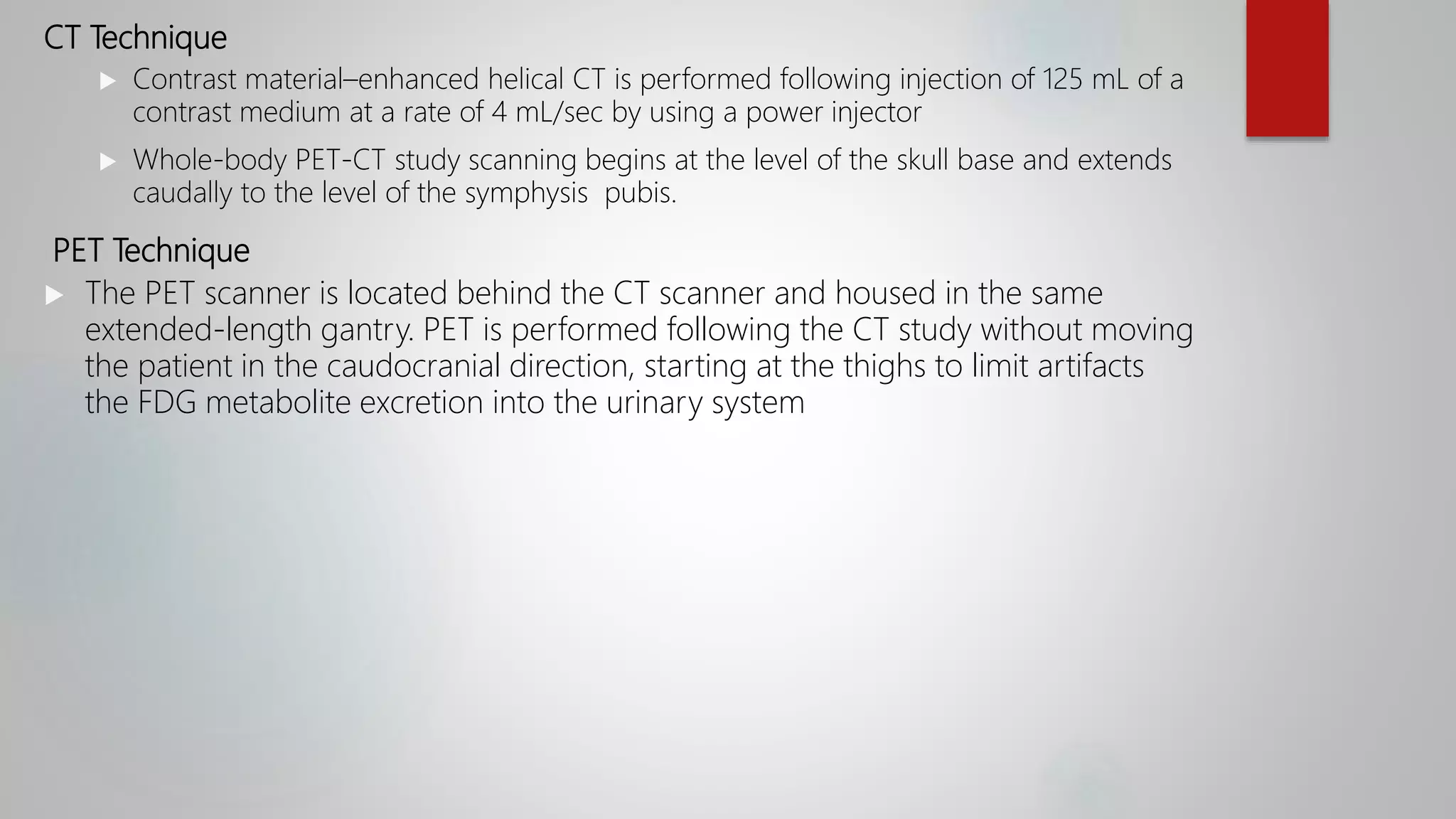 CT Technique
 Contrast material–enhanced helical CT is performed following injection of 125 mL of a
contrast medium at a rate of 4 mL/sec by using a power injector
 Whole-body PET-CT study scanning begins at the level of the skull base and extends
caudally to the level of the symphysis pubis.
PET Technique
 The PET scanner is located behind the CT scanner and housed in the same
extended-length gantry. PET is performed following the CT study without moving
the patient in the caudocranial direction, starting at the thighs to limit artifacts
the FDG metabolite excretion into the urinary system
 
