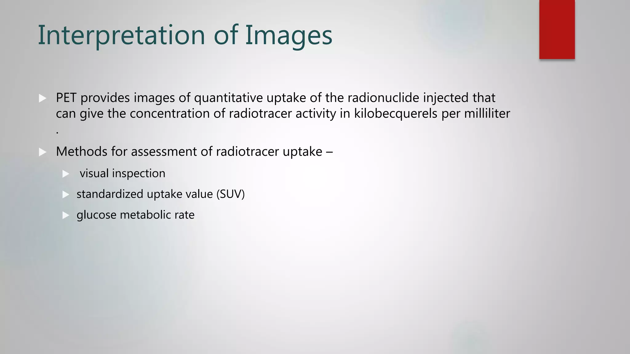 Interpretation of Images
 PET provides images of quantitative uptake of the radionuclide injected that
can give the concentration of radiotracer activity in kilobecquerels per milliliter
.
 Methods for assessment of radiotracer uptake –
 visual inspection
 standardized uptake value (SUV)
 glucose metabolic rate
 
