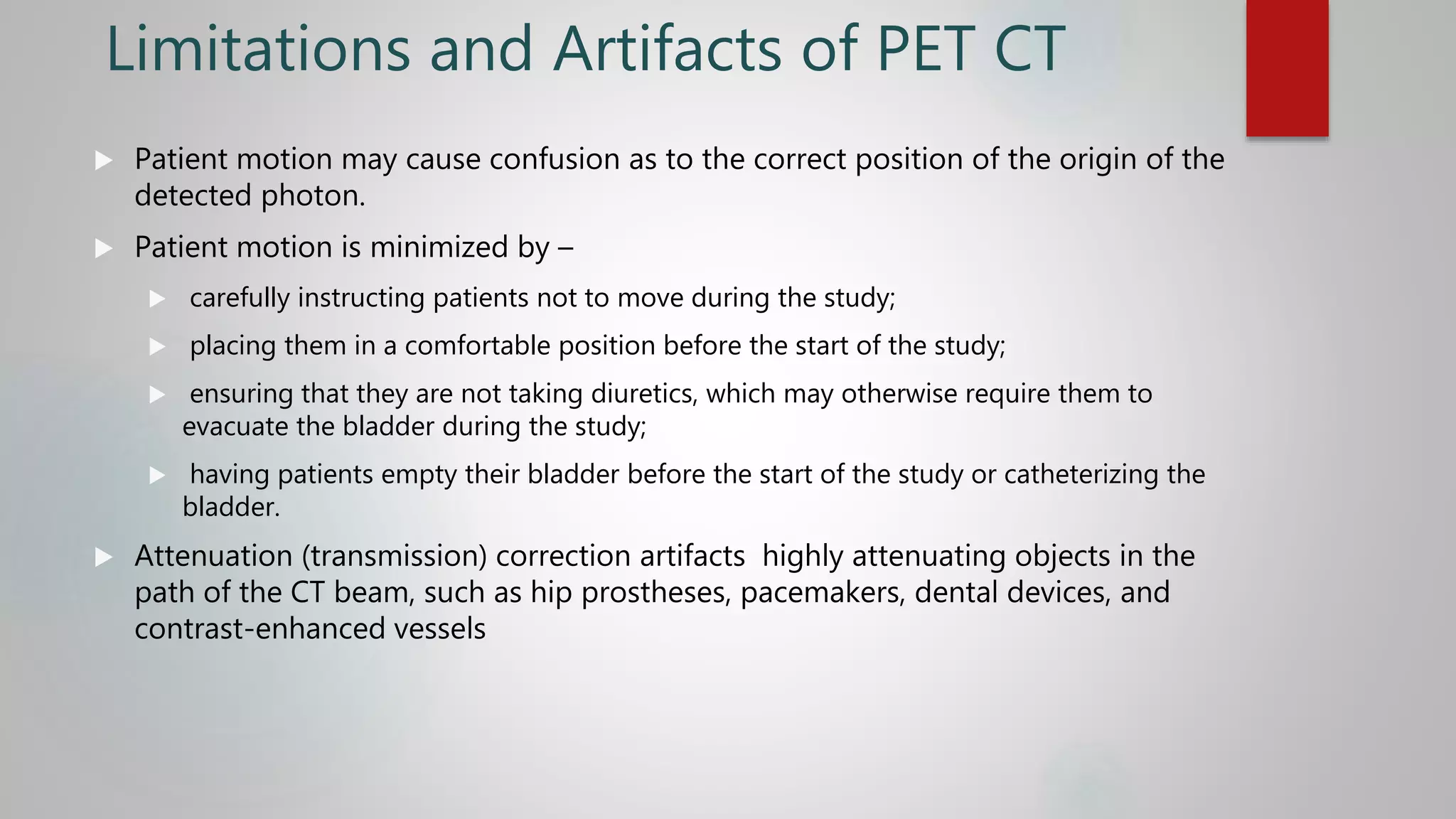 Limitations and Artifacts of PET CT
 Patient motion may cause confusion as to the correct position of the origin of the
detected photon.
 Patient motion is minimized by –
 carefully instructing patients not to move during the study;
 placing them in a comfortable position before the start of the study;
 ensuring that they are not taking diuretics, which may otherwise require them to
evacuate the bladder during the study;
 having patients empty their bladder before the start of the study or catheterizing the
bladder.
 Attenuation (transmission) correction artifacts highly attenuating objects in the
path of the CT beam, such as hip prostheses, pacemakers, dental devices, and
contrast-enhanced vessels
 