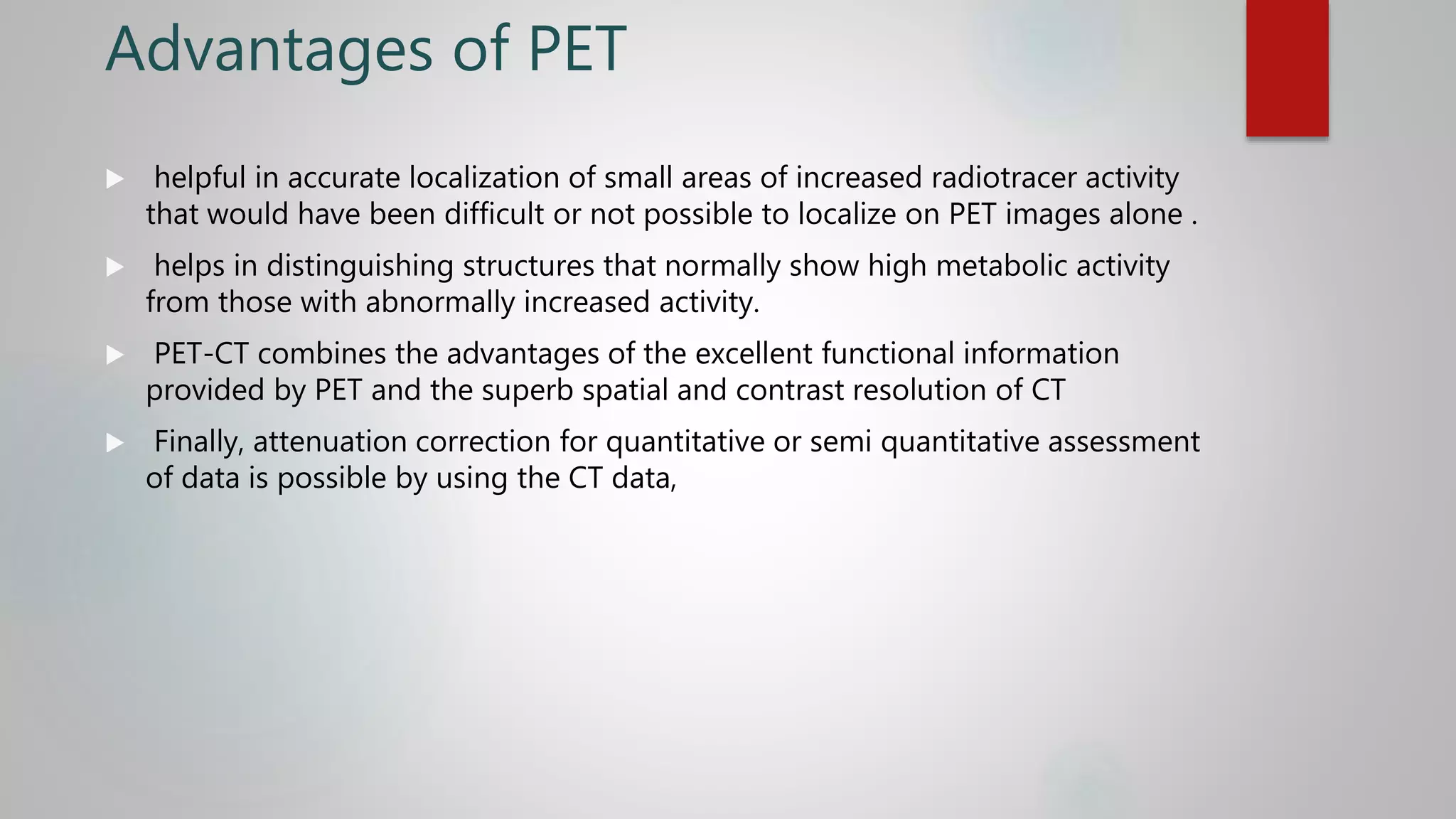Advantages of PET
 helpful in accurate localization of small areas of increased radiotracer activity
that would have been difficult or not possible to localize on PET images alone .
 helps in distinguishing structures that normally show high metabolic activity
from those with abnormally increased activity.
 PET-CT combines the advantages of the excellent functional information
provided by PET and the superb spatial and contrast resolution of CT
 Finally, attenuation correction for quantitative or semi quantitative assessment
of data is possible by using the CT data,
 