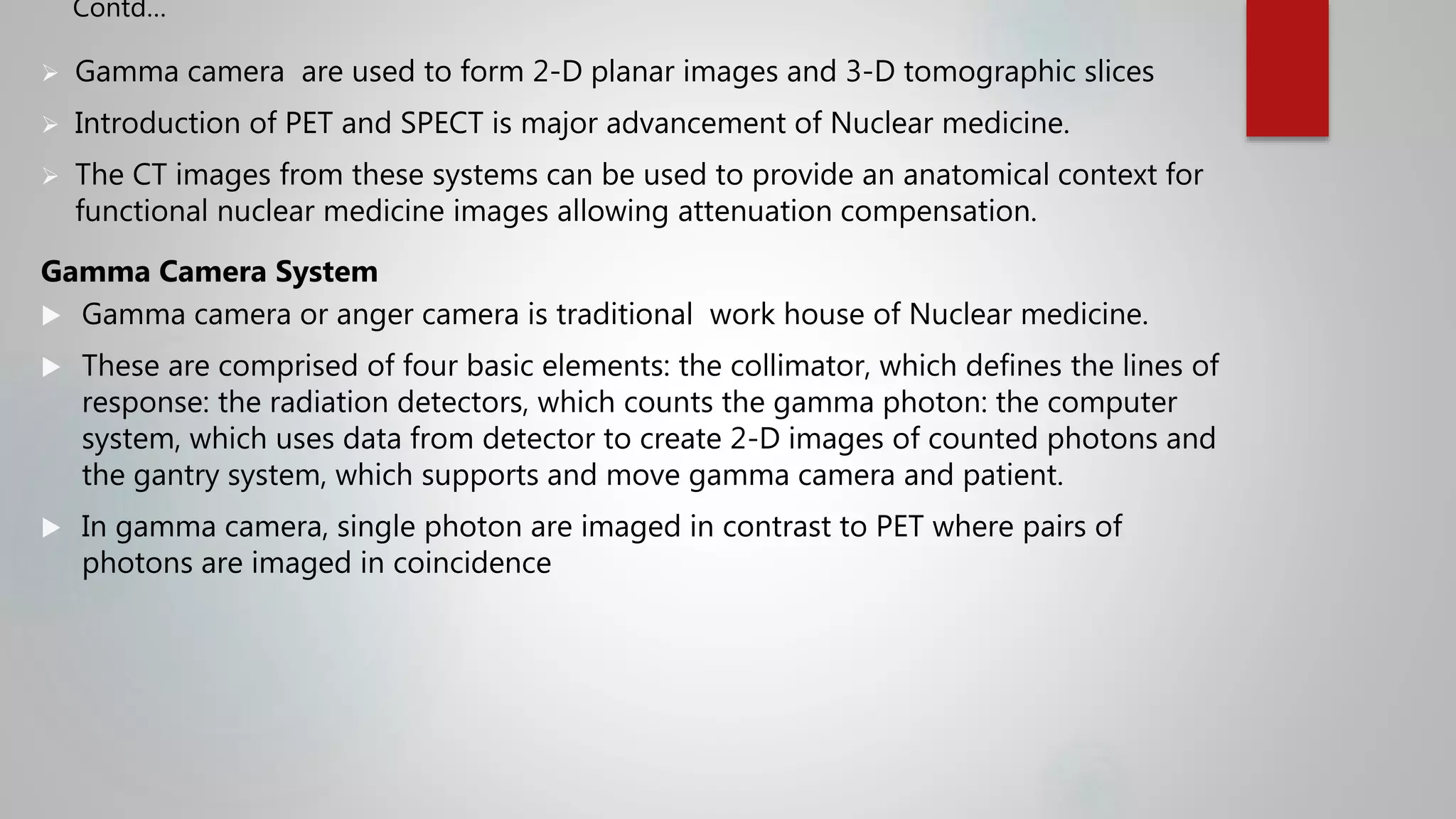  Gamma camera are used to form 2-D planar images and 3-D tomographic slices
 Introduction of PET and SPECT is major advancement of Nuclear medicine.
 The CT images from these systems can be used to provide an anatomical context for
functional nuclear medicine images allowing attenuation compensation.
Gamma Camera System
 Gamma camera or anger camera is traditional work house of Nuclear medicine.
 These are comprised of four basic elements: the collimator, which defines the lines of
response: the radiation detectors, which counts the gamma photon: the computer
system, which uses data from detector to create 2-D images of counted photons and
the gantry system, which supports and move gamma camera and patient.
 In gamma camera, single photon are imaged in contrast to PET where pairs of
photons are imaged in coincidence
Contd…
 