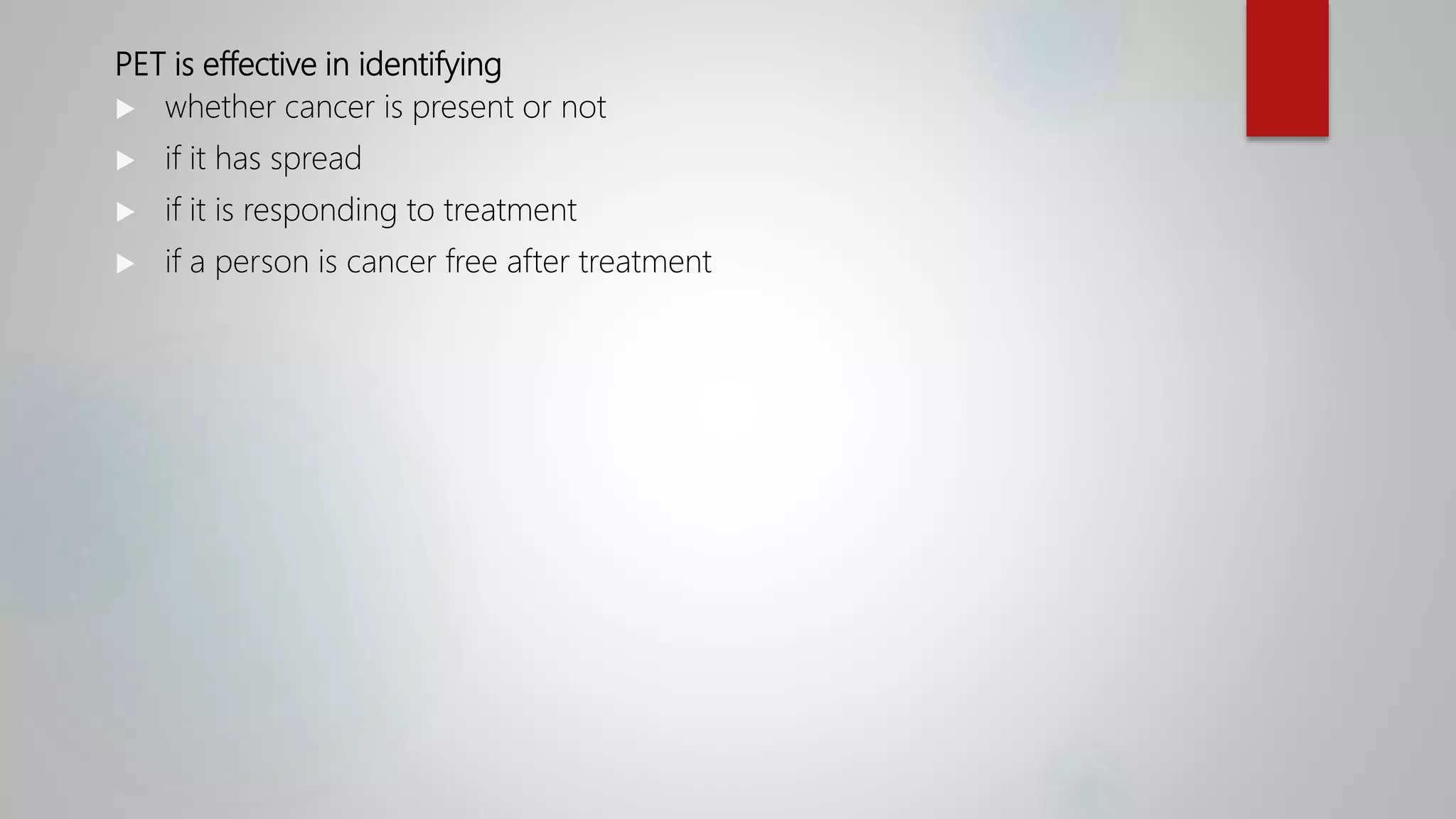 PET is effective in identifying
 whether cancer is present or not
 if it has spread
 if it is responding to treatment
 if a person is cancer free after treatment
 