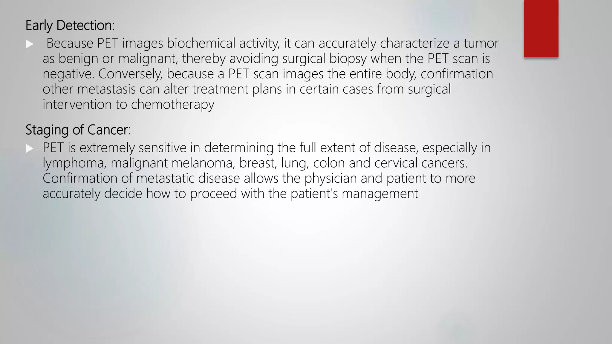 Early Detection:
 Because PET images biochemical activity, it can accurately characterize a tumor
as benign or malignant, thereby avoiding surgical biopsy when the PET scan is
negative. Conversely, because a PET scan images the entire body, confirmation
other metastasis can alter treatment plans in certain cases from surgical
intervention to chemotherapy
Staging of Cancer:
 PET is extremely sensitive in determining the full extent of disease, especially in
lymphoma, malignant melanoma, breast, lung, colon and cervical cancers.
Confirmation of metastatic disease allows the physician and patient to more
accurately decide how to proceed with the patient's management
 