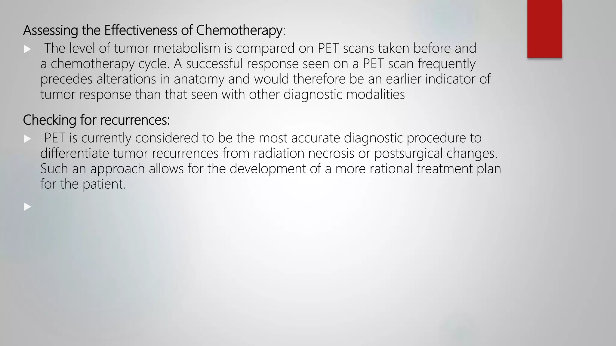 Assessing the Effectiveness of Chemotherapy:
 The level of tumor metabolism is compared on PET scans taken before and
a chemotherapy cycle. A successful response seen on a PET scan frequently
precedes alterations in anatomy and would therefore be an earlier indicator of
tumor response than that seen with other diagnostic modalities
Checking for recurrences:
 PET is currently considered to be the most accurate diagnostic procedure to
differentiate tumor recurrences from radiation necrosis or postsurgical changes.
Such an approach allows for the development of a more rational treatment plan
for the patient.

 