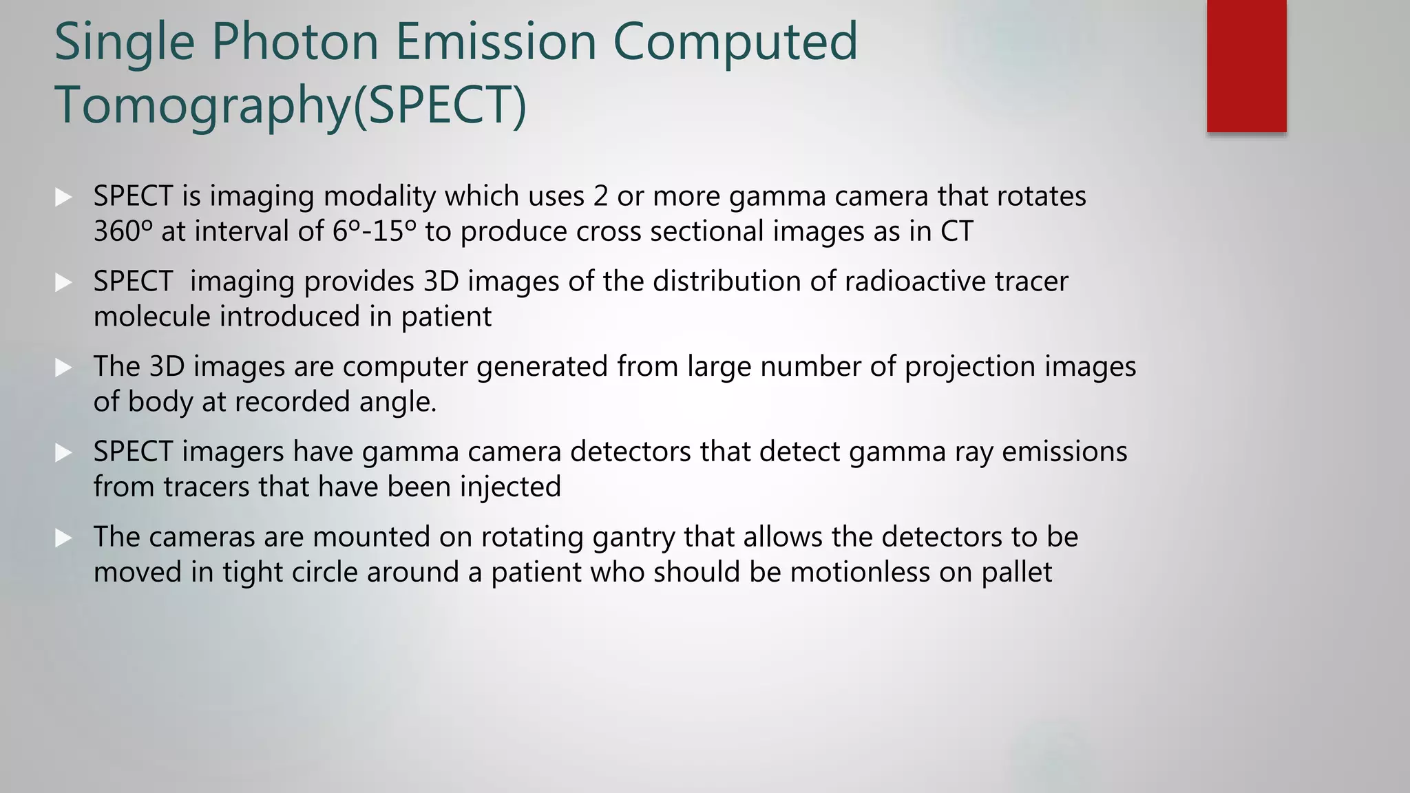 Single Photon Emission Computed
Tomography(SPECT)
 SPECT is imaging modality which uses 2 or more gamma camera that rotates
360º at interval of 6º-15º to produce cross sectional images as in CT
 SPECT imaging provides 3D images of the distribution of radioactive tracer
molecule introduced in patient
 The 3D images are computer generated from large number of projection images
of body at recorded angle.
 SPECT imagers have gamma camera detectors that detect gamma ray emissions
from tracers that have been injected
 The cameras are mounted on rotating gantry that allows the detectors to be
moved in tight circle around a patient who should be motionless on pallet
 